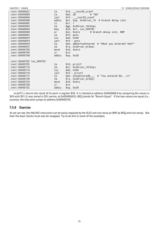 CHAPTER 7. SCANF() 7.3. SCANF() RESULT CHECKING
.text:004006CC la $t9, __isoc99_scanf
.text:004006D0 la $a0, aD # "%d"
.text:004006D4 jalr $t9 ; __isoc99_scanf
.text:004006D8 addiu $a1, $sp, 0x28+var_10 # branch delay slot
.text:004006DC li $v1, 1
.text:004006E0 lw $gp, 0x28+var_18($sp)
.text:004006E4 beq $v0, $v1, loc_40070C
.text:004006E8 or $at, $zero # branch delay slot, NOP
.text:004006EC la $t9, puts
.text:004006F0 lui $a0, 0x40
.text:004006F4 jalr $t9 ; puts
.text:004006F8 la $a0, aWhatYouEntered # "What you entered? Huh?"
.text:004006FC lw $ra, 0x28+var_4($sp)
.text:00400700 move $v0, $zero
.text:00400704 jr $ra
.text:00400708 addiu $sp, 0x28
.text:0040070C loc_40070C:
.text:0040070C la $t9, printf
.text:00400710 lw $a1, 0x28+var_10($sp)
.text:00400714 lui $a0, 0x40
.text:00400718 jalr $t9 ; printf
.text:0040071C la $a0, aYouEnteredD___ # "You entered %d...n"
.text:00400720 lw $ra, 0x28+var_4($sp)
.text:00400724 move $v0, $zero
.text:00400728 jr $ra
.text:0040072C addiu $sp, 0x28
scanf() returns the result of its work in register $V0. It is checked at address 0x004006E4 by comparing the values in
$V0 with $V1 (1 was stored in $V1 earlier, at 0x004006DC). BEQ stands for “Branch Equal”. If the two values are equal (i.e.,
success), the execution jumps to address 0x0040070C.
7.3.8 Exercise
As we can see, the JNE/JNZ instruction can be easily replaced by the JE/JZ and vice versa (or BNE by BEQ and vice versa). But
then the basic blocks must also be swapped. Try to do this in some of the examples.
85
 