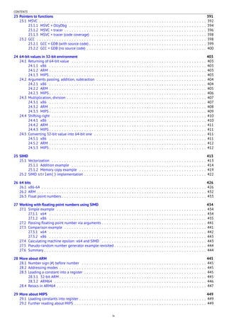 CONTENTS
23 Pointers to functions 391
23.1 MSVC . . . . . . . . . . . . . . . . . . . . . . . . . . . . . . . . . . . . . . . . . . . . . . . . . . . . . . . . . . . . . . . . . . . 392
23.1.1 MSVC + OllyDbg . . . . . . . . . . . . . . . . . . . . . . . . . . . . . . . . . . . . . . . . . . . . . . . . . . . . . . . 394
23.1.2 MSVC + tracer . . . . . . . . . . . . . . . . . . . . . . . . . . . . . . . . . . . . . . . . . . . . . . . . . . . . . . . . . 396
23.1.3 MSVC + tracer (code coverage) . . . . . . . . . . . . . . . . . . . . . . . . . . . . . . . . . . . . . . . . . . . . . . 398
23.2 GCC . . . . . . . . . . . . . . . . . . . . . . . . . . . . . . . . . . . . . . . . . . . . . . . . . . . . . . . . . . . . . . . . . . . . 398
23.2.1 GCC + GDB (with source code) . . . . . . . . . . . . . . . . . . . . . . . . . . . . . . . . . . . . . . . . . . . . . . . 399
23.2.2 GCC + GDB (no source code) . . . . . . . . . . . . . . . . . . . . . . . . . . . . . . . . . . . . . . . . . . . . . . . . 400
24 64-bit values in 32-bit environment 403
24.1 Returning of 64-bit value . . . . . . . . . . . . . . . . . . . . . . . . . . . . . . . . . . . . . . . . . . . . . . . . . . . . . . 403
24.1.1 x86 . . . . . . . . . . . . . . . . . . . . . . . . . . . . . . . . . . . . . . . . . . . . . . . . . . . . . . . . . . . . . . . 403
24.1.2 ARM . . . . . . . . . . . . . . . . . . . . . . . . . . . . . . . . . . . . . . . . . . . . . . . . . . . . . . . . . . . . . . . 403
24.1.3 MIPS . . . . . . . . . . . . . . . . . . . . . . . . . . . . . . . . . . . . . . . . . . . . . . . . . . . . . . . . . . . . . . . 403
24.2 Arguments passing, addition, subtraction . . . . . . . . . . . . . . . . . . . . . . . . . . . . . . . . . . . . . . . . . . . . 404
24.2.1 x86 . . . . . . . . . . . . . . . . . . . . . . . . . . . . . . . . . . . . . . . . . . . . . . . . . . . . . . . . . . . . . . . 404
24.2.2 ARM . . . . . . . . . . . . . . . . . . . . . . . . . . . . . . . . . . . . . . . . . . . . . . . . . . . . . . . . . . . . . . . 405
24.2.3 MIPS . . . . . . . . . . . . . . . . . . . . . . . . . . . . . . . . . . . . . . . . . . . . . . . . . . . . . . . . . . . . . . . 406
24.3 Multiplication, division . . . . . . . . . . . . . . . . . . . . . . . . . . . . . . . . . . . . . . . . . . . . . . . . . . . . . . . . 407
24.3.1 x86 . . . . . . . . . . . . . . . . . . . . . . . . . . . . . . . . . . . . . . . . . . . . . . . . . . . . . . . . . . . . . . . 407
24.3.2 ARM . . . . . . . . . . . . . . . . . . . . . . . . . . . . . . . . . . . . . . . . . . . . . . . . . . . . . . . . . . . . . . . 408
24.3.3 MIPS . . . . . . . . . . . . . . . . . . . . . . . . . . . . . . . . . . . . . . . . . . . . . . . . . . . . . . . . . . . . . . . 409
24.4 Shifting right . . . . . . . . . . . . . . . . . . . . . . . . . . . . . . . . . . . . . . . . . . . . . . . . . . . . . . . . . . . . . . 410
24.4.1 x86 . . . . . . . . . . . . . . . . . . . . . . . . . . . . . . . . . . . . . . . . . . . . . . . . . . . . . . . . . . . . . . . 410
24.4.2 ARM . . . . . . . . . . . . . . . . . . . . . . . . . . . . . . . . . . . . . . . . . . . . . . . . . . . . . . . . . . . . . . . 411
24.4.3 MIPS . . . . . . . . . . . . . . . . . . . . . . . . . . . . . . . . . . . . . . . . . . . . . . . . . . . . . . . . . . . . . . . 411
24.5 Converting 32-bit value into 64-bit one . . . . . . . . . . . . . . . . . . . . . . . . . . . . . . . . . . . . . . . . . . . . . 411
24.5.1 x86 . . . . . . . . . . . . . . . . . . . . . . . . . . . . . . . . . . . . . . . . . . . . . . . . . . . . . . . . . . . . . . . 411
24.5.2 ARM . . . . . . . . . . . . . . . . . . . . . . . . . . . . . . . . . . . . . . . . . . . . . . . . . . . . . . . . . . . . . . . 412
24.5.3 MIPS . . . . . . . . . . . . . . . . . . . . . . . . . . . . . . . . . . . . . . . . . . . . . . . . . . . . . . . . . . . . . . . 412
25 SIMD 413
25.1 Vectorization . . . . . . . . . . . . . . . . . . . . . . . . . . . . . . . . . . . . . . . . . . . . . . . . . . . . . . . . . . . . . . 413
25.1.1 Addition example . . . . . . . . . . . . . . . . . . . . . . . . . . . . . . . . . . . . . . . . . . . . . . . . . . . . . . 414
25.1.2 Memory copy example . . . . . . . . . . . . . . . . . . . . . . . . . . . . . . . . . . . . . . . . . . . . . . . . . . . 419
25.2 SIMD strlen() implementation . . . . . . . . . . . . . . . . . . . . . . . . . . . . . . . . . . . . . . . . . . . . . . . . . 422
26 64 bits 426
26.1 x86-64 . . . . . . . . . . . . . . . . . . . . . . . . . . . . . . . . . . . . . . . . . . . . . . . . . . . . . . . . . . . . . . . . . . 426
26.2 ARM . . . . . . . . . . . . . . . . . . . . . . . . . . . . . . . . . . . . . . . . . . . . . . . . . . . . . . . . . . . . . . . . . . . . 432
26.3 Float point numbers . . . . . . . . . . . . . . . . . . . . . . . . . . . . . . . . . . . . . . . . . . . . . . . . . . . . . . . . . . 433
27 Working with ﬂoating point numbers using SIMD 434
27.1 Simple example . . . . . . . . . . . . . . . . . . . . . . . . . . . . . . . . . . . . . . . . . . . . . . . . . . . . . . . . . . . . 434
27.1.1 x64 . . . . . . . . . . . . . . . . . . . . . . . . . . . . . . . . . . . . . . . . . . . . . . . . . . . . . . . . . . . . . . . 434
27.1.2 x86 . . . . . . . . . . . . . . . . . . . . . . . . . . . . . . . . . . . . . . . . . . . . . . . . . . . . . . . . . . . . . . . 435
27.2 Passing ﬂoating point number via arguments . . . . . . . . . . . . . . . . . . . . . . . . . . . . . . . . . . . . . . . . . . 441
27.3 Comparison example . . . . . . . . . . . . . . . . . . . . . . . . . . . . . . . . . . . . . . . . . . . . . . . . . . . . . . . . . 441
27.3.1 x64 . . . . . . . . . . . . . . . . . . . . . . . . . . . . . . . . . . . . . . . . . . . . . . . . . . . . . . . . . . . . . . . 442
27.3.2 x86 . . . . . . . . . . . . . . . . . . . . . . . . . . . . . . . . . . . . . . . . . . . . . . . . . . . . . . . . . . . . . . . 443
27.4 Calculating machine epsilon: x64 and SIMD . . . . . . . . . . . . . . . . . . . . . . . . . . . . . . . . . . . . . . . . . . 443
27.5 Pseudo-random number generator example revisited . . . . . . . . . . . . . . . . . . . . . . . . . . . . . . . . . . . . . 444
27.6 Summary . . . . . . . . . . . . . . . . . . . . . . . . . . . . . . . . . . . . . . . . . . . . . . . . . . . . . . . . . . . . . . . . . 444
28 More about ARM 445
28.1 Number sign (#) before number . . . . . . . . . . . . . . . . . . . . . . . . . . . . . . . . . . . . . . . . . . . . . . . . . . 445
28.2 Addressing modes . . . . . . . . . . . . . . . . . . . . . . . . . . . . . . . . . . . . . . . . . . . . . . . . . . . . . . . . . . . 445
28.3 Loading a constant into a register . . . . . . . . . . . . . . . . . . . . . . . . . . . . . . . . . . . . . . . . . . . . . . . . . 445
28.3.1 32-bit ARM . . . . . . . . . . . . . . . . . . . . . . . . . . . . . . . . . . . . . . . . . . . . . . . . . . . . . . . . . . . 445
28.3.2 ARM64 . . . . . . . . . . . . . . . . . . . . . . . . . . . . . . . . . . . . . . . . . . . . . . . . . . . . . . . . . . . . . 446
28.4 Relocs in ARM64 . . . . . . . . . . . . . . . . . . . . . . . . . . . . . . . . . . . . . . . . . . . . . . . . . . . . . . . . . . . . 447
29 More about MIPS 449
29.1 Loading constants into register . . . . . . . . . . . . . . . . . . . . . . . . . . . . . . . . . . . . . . . . . . . . . . . . . . . 449
29.2 Further reading about MIPS . . . . . . . . . . . . . . . . . . . . . . . . . . . . . . . . . . . . . . . . . . . . . . . . . . . . . 449
ix
 