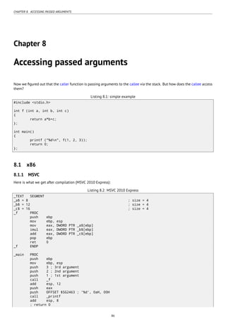 CHAPTER 8. ACCESSING PASSED ARGUMENTS
Chapter 8
Accessing passed arguments
Now we ﬁgured out that the caller function is passing arguments to the callee via the stack. But how does the callee access
them?
Listing 8.1: simple example
#include <stdio.h>
int f (int a, int b, int c)
{
return a*b+c;
};
int main()
{
printf ("%dn", f(1, 2, 3));
return 0;
};
8.1 x86
8.1.1 MSVC
Here is what we get after compilation (MSVC 2010 Express):
Listing 8.2: MSVC 2010 Express
_TEXT SEGMENT
_a$ = 8 ; size = 4
_b$ = 12 ; size = 4
_c$ = 16 ; size = 4
_f PROC
push ebp
mov ebp, esp
mov eax, DWORD PTR _a$[ebp]
imul eax, DWORD PTR _b$[ebp]
add eax, DWORD PTR _c$[ebp]
pop ebp
ret 0
_f ENDP
_main PROC
push ebp
mov ebp, esp
push 3 ; 3rd argument
push 2 ; 2nd argument
push 1 ; 1st argument
call _f
add esp, 12
push eax
push OFFSET $SG2463 ; '%d', 0aH, 00H
call _printf
add esp, 8
; return 0
86
 