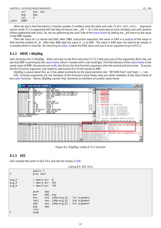 CHAPTER 8. ACCESSING PASSED ARGUMENTS 8.1. X86
xor eax, eax
pop ebp
ret 0
_main ENDP
What we see is that the main() function pushes 3 numbers onto the stack and calls f(int,int,int). Argument
access inside f() is organized with the help of macros like: _a$ = 8, in the same way as local variables, but with positive
offsets (addressed with plus). So, we are addressing the outer side of the stack frame by adding the _a$ macro to the value
in the EBP register.
Then the value of a is stored into EAX. After IMUL instruction execution, the value in EAX is a product of the value in
EAX and the content of _b. After that, ADD adds the value in _c to EAX. The value in EAX does not need to be moved: it
is already where it must be. On returning to caller, it takes the EAX value and use it as an argument to printf().
8.1.2 MSVC + OllyDbg
Let’s illustrate this in OllyDbg. When we trace to the ﬁrst instruction in f() that uses one of the arguments (ﬁrst one), we
see that EBP is pointing to the stack frame, which I marked with a red rectangle. The ﬁrst element of the stack frame is the
saved value of EBP, the second one is RA, the third is the ﬁrst function argument, then the second and third ones. To access
the ﬁrst function argument, one needs to add exactly 8 (2 32-bit words) to EBP.
OllyDbg is aware about this, so it has added comments to the stack elements like “RETURN from” and “Arg1 = …”, etc.
N.B.: Function arguments are not members of the function’s stack frame, they are rather members of the stack frame of
the caller function. Hence, OllyDbg marked “Arg” elements as members of another stack frame.
Figure 8.1: OllyDbg: inside of f() function
8.1.3 GCC
Let’s compile the same in GCC 4.4.1 and see the results in IDA:
Listing 8.3: GCC 4.4.1
public f
f proc near
arg_0 = dword ptr 8
arg_4 = dword ptr 0Ch
arg_8 = dword ptr 10h
push ebp
mov ebp, esp
mov eax, [ebp+arg_0] ; 1st argument
imul eax, [ebp+arg_4] ; 2nd argument
add eax, [ebp+arg_8] ; 3rd argument
pop ebp
retn
f endp
87
 