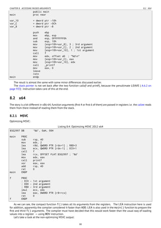 CHAPTER 8. ACCESSING PASSED ARGUMENTS 8.2. X64
public main
main proc near
var_10 = dword ptr -10h
var_C = dword ptr -0Ch
var_8 = dword ptr -8
push ebp
mov ebp, esp
and esp, 0FFFFFFF0h
sub esp, 10h
mov [esp+10h+var_8], 3 ; 3rd argument
mov [esp+10h+var_C], 2 ; 2nd argument
mov [esp+10h+var_10], 1 ; 1st argument
call f
mov edx, offset aD ; "%dn"
mov [esp+10h+var_C], eax
mov [esp+10h+var_10], edx
call _printf
mov eax, 0
leave
retn
main endp
The result is almost the same with some minor differences discussed earlier.
The stack pointer is not set back after the two function calls(f and printf), because the penultimate LEAVE ( A.6.2 on
page 933) instruction takes care of this at the end.
8.2 x64
The story is a bit different in x86-64, function arguments (ﬁrst 4 or ﬁrst 6 of them) are passed in registers i.e. the callee reads
them from there instead of reading them from the stack.
8.2.1 MSVC
Optimizing MSVC:
Listing 8.4: Optimizing MSVC 2012 x64
$SG2997 DB '%d', 0aH, 00H
main PROC
sub rsp, 40
mov edx, 2
lea r8d, QWORD PTR [rdx+1] ; R8D=3
lea ecx, QWORD PTR [rdx-1] ; ECX=1
call f
lea rcx, OFFSET FLAT:$SG2997 ; '%d'
mov edx, eax
call printf
xor eax, eax
add rsp, 40
ret 0
main ENDP
f PROC
; ECX - 1st argument
; EDX - 2nd argument
; R8D - 3rd argument
imul ecx, edx
lea eax, DWORD PTR [r8+rcx]
ret 0
f ENDP
As we can see, the compact function f() takes all its arguments from the registers. The LEA instruction here is used
for addition, apparently the compiler considered it faster than ADD. LEA is also used in the main() function to prepare the
ﬁrst and third f() arguments. The compiler must have decided that this would work faster than the usual way of loading
values into a register — using MOV instruction.
Let’s take a look at the non-optimizing MSVC output:
88
 