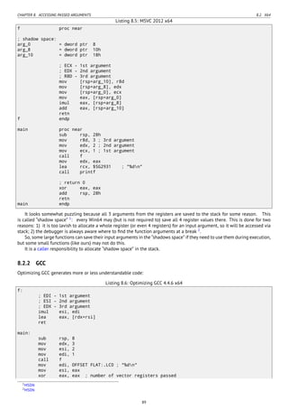 CHAPTER 8. ACCESSING PASSED ARGUMENTS 8.2. X64
Listing 8.5: MSVC 2012 x64
f proc near
; shadow space:
arg_0 = dword ptr 8
arg_8 = dword ptr 10h
arg_10 = dword ptr 18h
; ECX - 1st argument
; EDX - 2nd argument
; R8D - 3rd argument
mov [rsp+arg_10], r8d
mov [rsp+arg_8], edx
mov [rsp+arg_0], ecx
mov eax, [rsp+arg_0]
imul eax, [rsp+arg_8]
add eax, [rsp+arg_10]
retn
f endp
main proc near
sub rsp, 28h
mov r8d, 3 ; 3rd argument
mov edx, 2 ; 2nd argument
mov ecx, 1 ; 1st argument
call f
mov edx, eax
lea rcx, $SG2931 ; "%dn"
call printf
; return 0
xor eax, eax
add rsp, 28h
retn
main endp
It looks somewhat puzzling because all 3 arguments from the registers are saved to the stack for some reason. This
is called “shadow space” 1
: every Win64 may (but is not required to) save all 4 register values there. This is done for two
reasons: 1) it is too lavish to allocate a whole register (or even 4 registers) for an input argument, so it will be accessed via
stack; 2) the debugger is always aware where to ﬁnd the function arguments at a break 2
.
So, some large functions can save their input arguments in the “shadows space” if they need to use them during execution,
but some small functions (like ours) may not do this.
It is a caller responsibility to allocate “shadow space” in the stack.
8.2.2 GCC
Optimizing GCC generates more or less understandable code:
Listing 8.6: Optimizing GCC 4.4.6 x64
f:
; EDI - 1st argument
; ESI - 2nd argument
; EDX - 3rd argument
imul esi, edi
lea eax, [rdx+rsi]
ret
main:
sub rsp, 8
mov edx, 3
mov esi, 2
mov edi, 1
call f
mov edi, OFFSET FLAT:.LC0 ; "%dn"
mov esi, eax
xor eax, eax ; number of vector registers passed
1MSDN
2MSDN
89
 