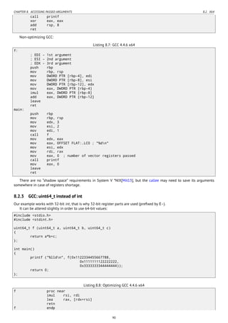 CHAPTER 8. ACCESSING PASSED ARGUMENTS 8.2. X64
call printf
xor eax, eax
add rsp, 8
ret
Non-optimizing GCC:
Listing 8.7: GCC 4.4.6 x64
f:
; EDI - 1st argument
; ESI - 2nd argument
; EDX - 3rd argument
push rbp
mov rbp, rsp
mov DWORD PTR [rbp-4], edi
mov DWORD PTR [rbp-8], esi
mov DWORD PTR [rbp-12], edx
mov eax, DWORD PTR [rbp-4]
imul eax, DWORD PTR [rbp-8]
add eax, DWORD PTR [rbp-12]
leave
ret
main:
push rbp
mov rbp, rsp
mov edx, 3
mov esi, 2
mov edi, 1
call f
mov edx, eax
mov eax, OFFSET FLAT:.LC0 ; "%dn"
mov esi, edx
mov rdi, rax
mov eax, 0 ; number of vector registers passed
call printf
mov eax, 0
leave
ret
There are no “shadow space” requirements in System V *NIX[Mit13], but the callee may need to save its arguments
somewhere in case of registers shortage.
8.2.3 GCC: uint64_t instead of int
Our example works with 32-bit int, that is why 32-bit register parts are used (preﬁxed by E-).
It can be altered slightly in order to use 64-bit values:
#include <stdio.h>
#include <stdint.h>
uint64_t f (uint64_t a, uint64_t b, uint64_t c)
{
return a*b+c;
};
int main()
{
printf ("%lldn", f(0x1122334455667788,
0x1111111122222222,
0x3333333344444444));
return 0;
};
Listing 8.8: Optimizing GCC 4.4.6 x64
f proc near
imul rsi, rdi
lea rax, [rdx+rsi]
retn
f endp
90
 