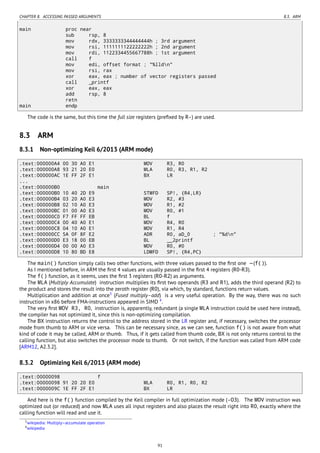 CHAPTER 8. ACCESSING PASSED ARGUMENTS 8.3. ARM
main proc near
sub rsp, 8
mov rdx, 3333333344444444h ; 3rd argument
mov rsi, 1111111122222222h ; 2nd argument
mov rdi, 1122334455667788h ; 1st argument
call f
mov edi, offset format ; "%lldn"
mov rsi, rax
xor eax, eax ; number of vector registers passed
call _printf
xor eax, eax
add rsp, 8
retn
main endp
The code is the same, but this time the full size registers (preﬁxed by R-) are used.
8.3 ARM
8.3.1 Non-optimizing Keil 6/2013 (ARM mode)
.text:000000A4 00 30 A0 E1 MOV R3, R0
.text:000000A8 93 21 20 E0 MLA R0, R3, R1, R2
.text:000000AC 1E FF 2F E1 BX LR
...
.text:000000B0 main
.text:000000B0 10 40 2D E9 STMFD SP!, {R4,LR}
.text:000000B4 03 20 A0 E3 MOV R2, #3
.text:000000B8 02 10 A0 E3 MOV R1, #2
.text:000000BC 01 00 A0 E3 MOV R0, #1
.text:000000C0 F7 FF FF EB BL f
.text:000000C4 00 40 A0 E1 MOV R4, R0
.text:000000C8 04 10 A0 E1 MOV R1, R4
.text:000000CC 5A 0F 8F E2 ADR R0, aD_0 ; "%dn"
.text:000000D0 E3 18 00 EB BL __2printf
.text:000000D4 00 00 A0 E3 MOV R0, #0
.text:000000D8 10 80 BD E8 LDMFD SP!, {R4,PC}
The main() function simply calls two other functions, with three values passed to the ﬁrst one —(f()).
As I mentioned before, in ARM the ﬁrst 4 values are usually passed in the ﬁrst 4 registers (R0-R3).
The f() function, as it seems, uses the ﬁrst 3 registers (R0-R2) as arguments.
The MLA (Multiply Accumulate) instruction multiplies its ﬁrst two operands (R3 and R1), adds the third operand (R2) to
the product and stores the result into the zeroth register (R0), via which, by standard, functions return values.
Multiplication and addition at once3
(Fused multiply–add) is a very useful operation. By the way, there was no such
instruction in x86 before FMA-instructions appeared in SIMD 4
.
The very ﬁrst MOV R3, R0, instruction is, apparently, redundant (a single MLA instruction could be used here instead),
the compiler has not optimized it, since this is non-optimizing compilation.
The BX instruction returns the control to the address stored in the LR register and, if necessary, switches the processor
mode from thumb to ARM or vice versa. This can be necessary since, as we can see, function f() is not aware from what
kind of code it may be called, ARM or thumb. Thus, if it gets called from thumb code, BX is not only returns control to the
calling function, but also switches the processor mode to thumb. Or not switch, if the function was called from ARM code
[ARM12, A2.3.2].
8.3.2 Optimizing Keil 6/2013 (ARM mode)
.text:00000098 f
.text:00000098 91 20 20 E0 MLA R0, R1, R0, R2
.text:0000009C 1E FF 2F E1 BX LR
And here is the f() function compiled by the Keil compiler in full optimization mode (-O3). The MOV instruction was
optimized out (or reduced) and now MLA uses all input registers and also places the result right into R0, exactly where the
calling function will read and use it.
3wikipedia: Multiply–accumulate operation
4wikipedia
91
 