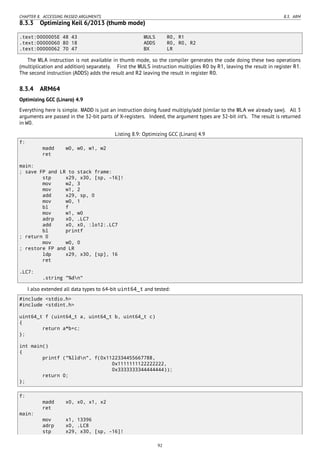 CHAPTER 8. ACCESSING PASSED ARGUMENTS 8.3. ARM
8.3.3 Optimizing Keil 6/2013 (thumb mode)
.text:0000005E 48 43 MULS R0, R1
.text:00000060 80 18 ADDS R0, R0, R2
.text:00000062 70 47 BX LR
The MLA instruction is not available in thumb mode, so the compiler generates the code doing these two operations
(multiplication and addition) separately. First the MULS instruction multiplies R0 by R1, leaving the result in register R1.
The second instruction (ADDS) adds the result and R2 leaving the result in register R0.
8.3.4 ARM64
Optimizing GCC (Linaro) 4.9
Everything here is simple. MADD is just an instruction doing fused multiply/add (similar to the MLA we already saw). All 3
arguments are passed in the 32-bit parts of X-registers. Indeed, the argument types are 32-bit int’s. The result is returned
in W0.
Listing 8.9: Optimizing GCC (Linaro) 4.9
f:
madd w0, w0, w1, w2
ret
main:
; save FP and LR to stack frame:
stp x29, x30, [sp, -16]!
mov w2, 3
mov w1, 2
add x29, sp, 0
mov w0, 1
bl f
mov w1, w0
adrp x0, .LC7
add x0, x0, :lo12:.LC7
bl printf
; return 0
mov w0, 0
; restore FP and LR
ldp x29, x30, [sp], 16
ret
.LC7:
.string "%dn"
I also extended all data types to 64-bit uint64_t and tested:
#include <stdio.h>
#include <stdint.h>
uint64_t f (uint64_t a, uint64_t b, uint64_t c)
{
return a*b+c;
};
int main()
{
printf ("%lldn", f(0x1122334455667788,
0x1111111122222222,
0x3333333344444444));
return 0;
};
f:
madd x0, x0, x1, x2
ret
main:
mov x1, 13396
adrp x0, .LC8
stp x29, x30, [sp, -16]!
92
 