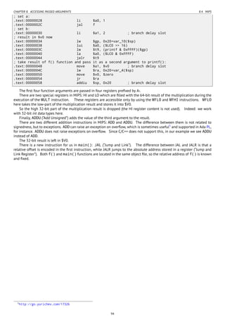 CHAPTER 8. ACCESSING PASSED ARGUMENTS 8.4. MIPS
; set a:
.text:00000028 li $a0, 1
.text:0000002C jal f
; set b:
.text:00000030 li $a1, 2 ; branch delay slot
; result in $v0 now
.text:00000034 lw $gp, 0x20+var_10($sp)
.text:00000038 lui $a0, ($LC0 >> 16)
.text:0000003C lw $t9, (printf & 0xFFFF)($gp)
.text:00000040 la $a0, ($LC0 & 0xFFFF)
.text:00000044 jalr $t9
; take result of f() function and pass it as a second argument to printf():
.text:00000048 move $a1, $v0 ; branch delay slot
.text:0000004C lw $ra, 0x20+var_4($sp)
.text:00000050 move $v0, $zero
.text:00000054 jr $ra
.text:00000058 addiu $sp, 0x20 ; branch delay slot
The ﬁrst four function arguments are passed in four registers preﬁxed by A-.
There are two special registers in MIPS: HI and LO which are ﬁlled with the 64-bit result of the multiplication during the
execution of the MULT instruction. These registers are accessible only by using the MFLO and MFHI instructions. MFLO
here takes the low-part of the multiplication result and stores it into $V0.
So the high 32-bit part of the multiplication result is dropped (the HI register content is not used). Indeed: we work
with 32-bit int data types here.
Finally, ADDU (“Add Unsigned”) adds the value of the third argument to the result.
There are two different addition instructions in MIPS: ADD and ADDU. The difference between them is not related to
signedness, but to exceptions. ADD can raise an exception on overﬂow, which is sometimes useful5
and supported in Ada PL,
for instance. ADDU does not raise exceptions on overﬂow. Since C/C++ does not support this, in our example we see ADDU
instead of ADD.
The 32-bit result is left in $V0.
There is a new instruction for us in main(): JAL (“Jump and Link”). The difference between JAL and JALR is that a
relative offset is encoded in the ﬁrst instruction, while JALR jumps to the absolute address stored in a register (“Jump and
Link Register”). Both f() and main() functions are located in the same object ﬁle, so the relative address of f() is known
and ﬁxed.
5http://go.yurichev.com/17326
94
 