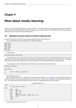 CHAPTER 9. MORE ABOUT RESULTS RETURNING
Chapter 9
More about results returning
In x86, the result of function execution is usually returned 1
in the EAX register. If it is byte type or a character (char), then
the lowest part of register EAX (AL) is used. If a function returns a ﬂoat number, the FPU register ST(0) is used instead. In
ARM, the result is usually returned in the R0 register.
9.1 Attempt to use the result of a function returning void
So, what if the main() function return value was declared of type void and not int?
The so-called startup-code is calling main() roughly as follows:
push envp
push argv
push argc
call main
push eax
call exit
In other words:
exit(main(argc,argv,envp));
If you declare main() as void, nothing is to be returned explicitly (using the return statement), then something random,
that was stored in the EAX register at the end of main() becomes the sole argument of the exit() function. Most likely,
there will be a random value, left from your function execution, so the exit code of program is pseudorandom.
I can illustrate this fact. Please note that here the main() function has a void return type:
#include <stdio.h>
void main()
{
printf ("Hello, world!n");
};
Let’s compile it in Linux.
GCC 4.8.1 replaced printf() with puts() (we have seen this before: 3.4.3 on page 14) , but that’s OK, since puts()
returns the number of characters printed out, just like printf(). Please notice that EAX is not zeroed before main()’s
end. This implies that the value of EAX at the end of main() contains what puts() has left there.
Listing 9.1: GCC 4.8.1
.LC0:
.string "Hello, world!"
main:
push ebp
mov ebp, esp
and esp, -16
sub esp, 16
mov DWORD PTR [esp], OFFSET FLAT:.LC0
call puts
leave
ret
1See also: MSDN: Return Values (C++): MSDN
95
 
