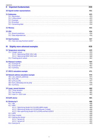 CONTENTS
II Important fundamentals 450
30 Signed number representations 451
31 Endianness 453
31.1 Big-endian . . . . . . . . . . . . . . . . . . . . . . . . . . . . . . . . . . . . . . . . . . . . . . . . . . . . . . . . . . . . . . . . 453
31.2 Little-endian . . . . . . . . . . . . . . . . . . . . . . . . . . . . . . . . . . . . . . . . . . . . . . . . . . . . . . . . . . . . . . 453
31.3 Example . . . . . . . . . . . . . . . . . . . . . . . . . . . . . . . . . . . . . . . . . . . . . . . . . . . . . . . . . . . . . . . . . 453
31.4 Bi-endian . . . . . . . . . . . . . . . . . . . . . . . . . . . . . . . . . . . . . . . . . . . . . . . . . . . . . . . . . . . . . . . . 454
31.5 Converting data . . . . . . . . . . . . . . . . . . . . . . . . . . . . . . . . . . . . . . . . . . . . . . . . . . . . . . . . . . . . 454
32 Memory 455
33 CPU 456
33.1 Branch predictors . . . . . . . . . . . . . . . . . . . . . . . . . . . . . . . . . . . . . . . . . . . . . . . . . . . . . . . . . . . 456
33.2 Data dependencies . . . . . . . . . . . . . . . . . . . . . . . . . . . . . . . . . . . . . . . . . . . . . . . . . . . . . . . . . . 456
34 Hash functions 457
34.1 How one-way function works? . . . . . . . . . . . . . . . . . . . . . . . . . . . . . . . . . . . . . . . . . . . . . . . . . . . 457
III Slightly more advanced examples 458
35 Temperature converting 459
35.1 Integer values . . . . . . . . . . . . . . . . . . . . . . . . . . . . . . . . . . . . . . . . . . . . . . . . . . . . . . . . . . . . . . 459
35.1.1 Optimizing MSVC 2012 x86 . . . . . . . . . . . . . . . . . . . . . . . . . . . . . . . . . . . . . . . . . . . . . . . . 459
35.1.2 Optimizing MSVC 2012 x64 . . . . . . . . . . . . . . . . . . . . . . . . . . . . . . . . . . . . . . . . . . . . . . . . 460
35.2 Floating-point values . . . . . . . . . . . . . . . . . . . . . . . . . . . . . . . . . . . . . . . . . . . . . . . . . . . . . . . . . 461
36 Fibonacci numbers 464
36.1 Example #1 . . . . . . . . . . . . . . . . . . . . . . . . . . . . . . . . . . . . . . . . . . . . . . . . . . . . . . . . . . . . . . . 464
36.2 Example #2 . . . . . . . . . . . . . . . . . . . . . . . . . . . . . . . . . . . . . . . . . . . . . . . . . . . . . . . . . . . . . . . 467
36.3 Summary . . . . . . . . . . . . . . . . . . . . . . . . . . . . . . . . . . . . . . . . . . . . . . . . . . . . . . . . . . . . . . . . . 470
37 CRC32 calculation example 471
38 Network address calculation example 474
38.1 calc_network_address() . . . . . . . . . . . . . . . . . . . . . . . . . . . . . . . . . . . . . . . . . . . . . . . . . . . . . . . . 475
38.2 form_IP() . . . . . . . . . . . . . . . . . . . . . . . . . . . . . . . . . . . . . . . . . . . . . . . . . . . . . . . . . . . . . . . . . 476
38.3 print_as_IP() . . . . . . . . . . . . . . . . . . . . . . . . . . . . . . . . . . . . . . . . . . . . . . . . . . . . . . . . . . . . . . . 477
38.4 form_netmask() and set_bit() . . . . . . . . . . . . . . . . . . . . . . . . . . . . . . . . . . . . . . . . . . . . . . . . . . . . 478
38.5 Summary . . . . . . . . . . . . . . . . . . . . . . . . . . . . . . . . . . . . . . . . . . . . . . . . . . . . . . . . . . . . . . . . . 479
39 Loops: several iterators 480
39.1 Three iterators . . . . . . . . . . . . . . . . . . . . . . . . . . . . . . . . . . . . . . . . . . . . . . . . . . . . . . . . . . . . . 480
39.2 Two iterators . . . . . . . . . . . . . . . . . . . . . . . . . . . . . . . . . . . . . . . . . . . . . . . . . . . . . . . . . . . . . . 481
39.3 Intel C++ 2011 case . . . . . . . . . . . . . . . . . . . . . . . . . . . . . . . . . . . . . . . . . . . . . . . . . . . . . . . . . . 482
40 Duff’s device 485
41 Division by 9 488
41.1 x86 . . . . . . . . . . . . . . . . . . . . . . . . . . . . . . . . . . . . . . . . . . . . . . . . . . . . . . . . . . . . . . . . . . . . 488
41.2 ARM . . . . . . . . . . . . . . . . . . . . . . . . . . . . . . . . . . . . . . . . . . . . . . . . . . . . . . . . . . . . . . . . . . . . 489
41.2.1 Optimizing Xcode 4.6.3 (LLVM) (ARM mode) . . . . . . . . . . . . . . . . . . . . . . . . . . . . . . . . . . . . . . 489
41.2.2 Optimizing Xcode 4.6.3 (LLVM) (thumb-2 mode) . . . . . . . . . . . . . . . . . . . . . . . . . . . . . . . . . . . 490
41.2.3 Non-optimizing Xcode 4.6.3 (LLVM) and Keil 6/2013 . . . . . . . . . . . . . . . . . . . . . . . . . . . . . . . . 490
41.3 MIPS . . . . . . . . . . . . . . . . . . . . . . . . . . . . . . . . . . . . . . . . . . . . . . . . . . . . . . . . . . . . . . . . . . . 490
41.4 How it works . . . . . . . . . . . . . . . . . . . . . . . . . . . . . . . . . . . . . . . . . . . . . . . . . . . . . . . . . . . . . . 490
41.5 Getting the divisor . . . . . . . . . . . . . . . . . . . . . . . . . . . . . . . . . . . . . . . . . . . . . . . . . . . . . . . . . . . 491
41.5.1 Variant #1 . . . . . . . . . . . . . . . . . . . . . . . . . . . . . . . . . . . . . . . . . . . . . . . . . . . . . . . . . . . 491
41.5.2 Variant #2 . . . . . . . . . . . . . . . . . . . . . . . . . . . . . . . . . . . . . . . . . . . . . . . . . . . . . . . . . . . 492
41.6 Exercise #1 . . . . . . . . . . . . . . . . . . . . . . . . . . . . . . . . . . . . . . . . . . . . . . . . . . . . . . . . . . . . . . . 493
x
 