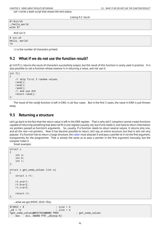 CHAPTER 9. MORE ABOUT RESULTS RETURNING 9.2. WHAT IF WE DO NOT USE THE FUNCTION RESULT?
Let’ s write a bash script that shows the exit status:
Listing 9.2: tst.sh
#!/bin/sh
./hello_world
echo $?
And run it:
$ tst.sh
Hello, world!
14
14 is the number of characters printed.
9.2 What if we do not use the function result?
printf() returns the count of characters successfully output, but the result of this function is rarely used in practice. It is
also possible to call a function whose essence is in returning a value, and not use it:
int f()
{
// skip first 3 random values
rand();
rand();
rand();
// and use 4th
return rand();
};
The result of the rand() function is left in EAX, in all four cases. But in the ﬁrst 3 cases, the value in EAX is just thrown
away.
9.3 Returning a structure
Let’s go back to the fact that the return value is left in the EAX register. That is why old C compilers cannot create functions
capable of returning something that does not ﬁt in one register (usually int), but if one needs it, one have to return information
via pointers passed as function’s arguments. So, usually, if a function needs to return several values, it returns only one,
and all the rest—via pointers. Now it has become possible to return, let’s say, an entire structure, but that is still not very
popular. If a function has to return a large structure, the caller must allocate it and pass a pointer to it via the ﬁrst argument,
transparently for the programmer. That is almost the same as to pass a pointer in the ﬁrst argument manually, but the
compiler hides it.
Small example:
struct s
{
int a;
int b;
int c;
};
struct s get_some_values (int a)
{
struct s rt;
rt.a=a+1;
rt.b=a+2;
rt.c=a+3;
return rt;
};
…what we got (MSVC 2010 /Ox):
$T3853 = 8 ; size = 4
_a$ = 12 ; size = 4
?get_some_values@@YA?AUs@@H@Z PROC ; get_some_values
mov ecx, DWORD PTR _a$[esp-4]
96
 