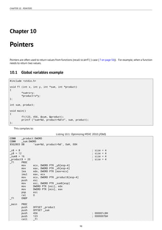CHAPTER 10. POINTERS
Chapter 10
Pointers
Pointers are often used to return values from functions (recall scanf() case ( 7 on page 56)). For example, when a function
needs to return two values.
10.1 Global variables example
#include <stdio.h>
void f1 (int x, int y, int *sum, int *product)
{
*sum=x+y;
*product=x*y;
};
int sum, product;
void main()
{
f1(123, 456, &sum, &product);
printf ("sum=%d, product=%dn", sum, product);
};
This compiles to:
Listing 10.1: Optimizing MSVC 2010 (/Ob0)
COMM _product:DWORD
COMM _sum:DWORD
$SG2803 DB 'sum=%d, product=%d', 0aH, 00H
_x$ = 8 ; size = 4
_y$ = 12 ; size = 4
_sum$ = 16 ; size = 4
_product$ = 20 ; size = 4
_f1 PROC
mov ecx, DWORD PTR _y$[esp-4]
mov eax, DWORD PTR _x$[esp-4]
lea edx, DWORD PTR [eax+ecx]
imul eax, ecx
mov ecx, DWORD PTR _product$[esp-4]
push esi
mov esi, DWORD PTR _sum$[esp]
mov DWORD PTR [esi], edx
mov DWORD PTR [ecx], eax
pop esi
ret 0
_f1 ENDP
_main PROC
push OFFSET _product
push OFFSET _sum
push 456 ; 000001c8H
push 123 ; 0000007bH
call _f1
98
 