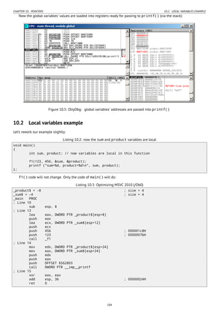 CHAPTER 10. POINTERS 10.2. LOCAL VARIABLES EXAMPLE
Now the global variables’ values are loaded into registers ready for passing to printf() (via the stack):
Figure 10.5: OllyDbg: global variables’ addresses are passed into printf()
10.2 Local variables example
Let’s rework our example slightly:
Listing 10.2: now the sum and product variables are local
void main()
{
int sum, product; // now variables are local in this function
f1(123, 456, &sum, &product);
printf ("sum=%d, product=%dn", sum, product);
};
f1() code will not change. Only the code of main() will do:
Listing 10.3: Optimizing MSVC 2010 (/Ob0)
_product$ = -8 ; size = 4
_sum$ = -4 ; size = 4
_main PROC
; Line 10
sub esp, 8
; Line 13
lea eax, DWORD PTR _product$[esp+8]
push eax
lea ecx, DWORD PTR _sum$[esp+12]
push ecx
push 456 ; 000001c8H
push 123 ; 0000007bH
call _f1
; Line 14
mov edx, DWORD PTR _product$[esp+24]
mov eax, DWORD PTR _sum$[esp+24]
push edx
push eax
push OFFSET $SG2803
call DWORD PTR __imp__printf
; Line 15
xor eax, eax
add esp, 36 ; 00000024H
ret 0
104
 