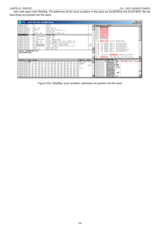 CHAPTER 10. POINTERS 10.2. LOCAL VARIABLES EXAMPLE
Let’s look again with OllyDbg. The addresses of the local variables in the stack are 0x2EF854 and 0x2EF858. We see
how these are pushed into the stack:
Figure 10.6: OllyDbg: local variables’ addresses are pushed into the stack
105
 
