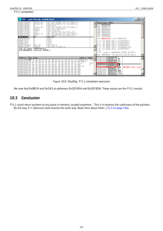 CHAPTER 10. POINTERS 10.3. CONCLUSION
f1() completes:
Figure 10.8: OllyDbg: f1() completes execution
We now ﬁnd 0xDB18 and 0x243 at addresses 0x2EF854 and 0x2EF858. These values are the f1() results.
10.3 Conclusion
f1() could return pointers to any place in memory, located anywhere. This is in essence the usefulness of the pointers.
By the way, C++ references work exactly the same way. Read more about them: ( 51.3 on page 556).
107
 