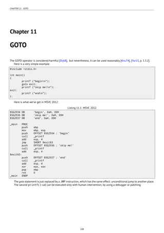 CHAPTER 11. GOTO
Chapter 11
GOTO
The GOTO operator is considered harmful [Dij68], but nevertheless, it can be used reasonably [Knu74], [Yur13, p. 1.3.2].
Here is a very simple example:
#include <stdio.h>
int main()
{
printf ("beginn");
goto exit;
printf ("skip me!n");
exit:
printf ("endn");
};
Here is what we’ve get in MSVC 2012:
Listing 11.1: MSVC 2012
$SG2934 DB 'begin', 0aH, 00H
$SG2936 DB 'skip me!', 0aH, 00H
$SG2937 DB 'end', 0aH, 00H
_main PROC
push ebp
mov ebp, esp
push OFFSET $SG2934 ; 'begin'
call _printf
add esp, 4
jmp SHORT $exit$3
push OFFSET $SG2936 ; 'skip me!'
call _printf
add esp, 4
$exit$3:
push OFFSET $SG2937 ; 'end'
call _printf
add esp, 4
xor eax, eax
pop ebp
ret 0
_main ENDP
The goto statement is just replaced by a JMP instruction, which has the same effect: unconditional jump to another place.
The second printf() call can be executed only with human intervention, by using a debugger or patching.
108
 