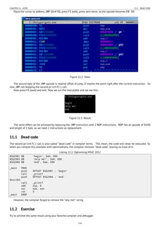 CHAPTER 11. GOTO 11.1. DEAD CODE
Place the cursor to address JMP (0x410), press F3 (edit), press zero twice, so the opcode becomes EB 00:
Figure 11.2: Hiew
The second byte of the JMP opcode is relative offset of jump, 0 implies the point right after the current instruction. So
now JMP not skipping the second printf() call.
Now press F9 (save) and exit. Now we run the executable and we see this:
Figure 11.3: Result
The same effect can be achieved by replacing the JMP instruction with 2 NOP instructions. NOP has an opcode of 0x90
and length of 1 byte, so we need 2 instructions as replacement.
11.1 Dead code
The second printf() call is also called “dead code” in compiler terms. This mean, the code will never be executed. So
when you compile this example with optimizations, the compiler removes “dead code”, leaving no trace of it:
Listing 11.2: Optimizing MSVC 2012
$SG2981 DB 'begin', 0aH, 00H
$SG2983 DB 'skip me!', 0aH, 00H
$SG2984 DB 'end', 0aH, 00H
_main PROC
push OFFSET $SG2981 ; 'begin'
call _printf
push OFFSET $SG2984 ; 'end'
$exit$4:
call _printf
add esp, 8
xor eax, eax
ret 0
_main ENDP
However, the compiler forgot to remove the “skip me!” string.
11.2 Exercise
Try to achieve the same result using your favorite compiler and debugger.
110
 