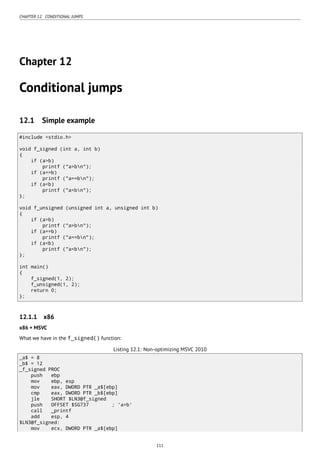 CHAPTER 12. CONDITIONAL JUMPS
Chapter 12
Conditional jumps
12.1 Simple example
#include <stdio.h>
void f_signed (int a, int b)
{
if (a>b)
printf ("a>bn");
if (a==b)
printf ("a==bn");
if (a<b)
printf ("a<bn");
};
void f_unsigned (unsigned int a, unsigned int b)
{
if (a>b)
printf ("a>bn");
if (a==b)
printf ("a==bn");
if (a<b)
printf ("a<bn");
};
int main()
{
f_signed(1, 2);
f_unsigned(1, 2);
return 0;
};
12.1.1 x86
x86 + MSVC
What we have in the f_signed() function:
Listing 12.1: Non-optimizing MSVC 2010
_a$ = 8
_b$ = 12
_f_signed PROC
push ebp
mov ebp, esp
mov eax, DWORD PTR _a$[ebp]
cmp eax, DWORD PTR _b$[ebp]
jle SHORT $LN3@f_signed
push OFFSET $SG737 ; 'a>b'
call _printf
add esp, 4
$LN3@f_signed:
mov ecx, DWORD PTR _a$[ebp]
111
 