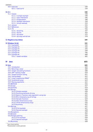 CONTENTS
50.5 Exercises . . . . . . . . . . . . . . . . . . . . . . . . . . . . . . . . . . . . . . . . . . . . . . . . . . . . . . . . . . . . . . . . . 539
50.5.1 Exercise #1 . . . . . . . . . . . . . . . . . . . . . . . . . . . . . . . . . . . . . . . . . . . . . . . . . . . . . . . . . . 539
51 C++ 540
51.1 Classes . . . . . . . . . . . . . . . . . . . . . . . . . . . . . . . . . . . . . . . . . . . . . . . . . . . . . . . . . . . . . . . . . . 540
51.1.1 A simple example . . . . . . . . . . . . . . . . . . . . . . . . . . . . . . . . . . . . . . . . . . . . . . . . . . . . . . 540
51.1.2 Class inheritance . . . . . . . . . . . . . . . . . . . . . . . . . . . . . . . . . . . . . . . . . . . . . . . . . . . . . . . 546
51.1.3 Encapsulation . . . . . . . . . . . . . . . . . . . . . . . . . . . . . . . . . . . . . . . . . . . . . . . . . . . . . . . . . 548
51.1.4 Multiple inheritance . . . . . . . . . . . . . . . . . . . . . . . . . . . . . . . . . . . . . . . . . . . . . . . . . . . . . 550
51.1.5 Virtual methods . . . . . . . . . . . . . . . . . . . . . . . . . . . . . . . . . . . . . . . . . . . . . . . . . . . . . . . 553
51.2 ostream . . . . . . . . . . . . . . . . . . . . . . . . . . . . . . . . . . . . . . . . . . . . . . . . . . . . . . . . . . . . . . . . . 555
51.3 References . . . . . . . . . . . . . . . . . . . . . . . . . . . . . . . . . . . . . . . . . . . . . . . . . . . . . . . . . . . . . . . . 556
51.4 STL . . . . . . . . . . . . . . . . . . . . . . . . . . . . . . . . . . . . . . . . . . . . . . . . . . . . . . . . . . . . . . . . . . . . 556
51.4.1 std::string . . . . . . . . . . . . . . . . . . . . . . . . . . . . . . . . . . . . . . . . . . . . . . . . . . . . . . . . . . . . 557
51.4.2 std::list . . . . . . . . . . . . . . . . . . . . . . . . . . . . . . . . . . . . . . . . . . . . . . . . . . . . . . . . . . . . . 563
51.4.3 std::vector . . . . . . . . . . . . . . . . . . . . . . . . . . . . . . . . . . . . . . . . . . . . . . . . . . . . . . . . . . . 572
51.4.4 std::map and std::set . . . . . . . . . . . . . . . . . . . . . . . . . . . . . . . . . . . . . . . . . . . . . . . . . . . . . 578
52 Negative array indices 589
53 Windows 16-bit 592
53.1 Example#1 . . . . . . . . . . . . . . . . . . . . . . . . . . . . . . . . . . . . . . . . . . . . . . . . . . . . . . . . . . . . . . . 592
53.2 Example #2 . . . . . . . . . . . . . . . . . . . . . . . . . . . . . . . . . . . . . . . . . . . . . . . . . . . . . . . . . . . . . . . 592
53.3 Example #3 . . . . . . . . . . . . . . . . . . . . . . . . . . . . . . . . . . . . . . . . . . . . . . . . . . . . . . . . . . . . . . . 593
53.4 Example #4 . . . . . . . . . . . . . . . . . . . . . . . . . . . . . . . . . . . . . . . . . . . . . . . . . . . . . . . . . . . . . . . 594
53.5 Example #5 . . . . . . . . . . . . . . . . . . . . . . . . . . . . . . . . . . . . . . . . . . . . . . . . . . . . . . . . . . . . . . . 596
53.6 Example #6 . . . . . . . . . . . . . . . . . . . . . . . . . . . . . . . . . . . . . . . . . . . . . . . . . . . . . . . . . . . . . . . 600
53.6.1 Global variables . . . . . . . . . . . . . . . . . . . . . . . . . . . . . . . . . . . . . . . . . . . . . . . . . . . . . . . 601
IV Java 603
54 Java 604
54.1 Introduction . . . . . . . . . . . . . . . . . . . . . . . . . . . . . . . . . . . . . . . . . . . . . . . . . . . . . . . . . . . . . . . 604
54.2 Returning a value . . . . . . . . . . . . . . . . . . . . . . . . . . . . . . . . . . . . . . . . . . . . . . . . . . . . . . . . . . . 604
54.3 Simple calculating functions . . . . . . . . . . . . . . . . . . . . . . . . . . . . . . . . . . . . . . . . . . . . . . . . . . . . 608
54.4 JVM5
memory model . . . . . . . . . . . . . . . . . . . . . . . . . . . . . . . . . . . . . . . . . . . . . . . . . . . . . . . . . 610
54.5 Simple function calling . . . . . . . . . . . . . . . . . . . . . . . . . . . . . . . . . . . . . . . . . . . . . . . . . . . . . . . . 611
54.6 Calling beep() . . . . . . . . . . . . . . . . . . . . . . . . . . . . . . . . . . . . . . . . . . . . . . . . . . . . . . . . . . . . . . 612
54.7 Linear congruential PRNG6
. . . . . . . . . . . . . . . . . . . . . . . . . . . . . . . . . . . . . . . . . . . . . . . . . . . . . 612
54.8 Conditional jumps . . . . . . . . . . . . . . . . . . . . . . . . . . . . . . . . . . . . . . . . . . . . . . . . . . . . . . . . . . . 613
54.9 Passing arguments . . . . . . . . . . . . . . . . . . . . . . . . . . . . . . . . . . . . . . . . . . . . . . . . . . . . . . . . . . . 615
54.10Bitﬁelds . . . . . . . . . . . . . . . . . . . . . . . . . . . . . . . . . . . . . . . . . . . . . . . . . . . . . . . . . . . . . . . . . 616
54.11Loops . . . . . . . . . . . . . . . . . . . . . . . . . . . . . . . . . . . . . . . . . . . . . . . . . . . . . . . . . . . . . . . . . . . 617
54.12switch() . . . . . . . . . . . . . . . . . . . . . . . . . . . . . . . . . . . . . . . . . . . . . . . . . . . . . . . . . . . . . . . . . . 619
54.13Arrays . . . . . . . . . . . . . . . . . . . . . . . . . . . . . . . . . . . . . . . . . . . . . . . . . . . . . . . . . . . . . . . . . . . 620
54.13.1Simple example . . . . . . . . . . . . . . . . . . . . . . . . . . . . . . . . . . . . . . . . . . . . . . . . . . . . . . . 620
54.13.2Summing elements of array . . . . . . . . . . . . . . . . . . . . . . . . . . . . . . . . . . . . . . . . . . . . . . . . 621
54.13.3main() function sole argument is array too . . . . . . . . . . . . . . . . . . . . . . . . . . . . . . . . . . . . . 622
54.13.4Pre-initialized array of strings . . . . . . . . . . . . . . . . . . . . . . . . . . . . . . . . . . . . . . . . . . . . . . . 622
54.13.5Variadic functions . . . . . . . . . . . . . . . . . . . . . . . . . . . . . . . . . . . . . . . . . . . . . . . . . . . . . . 624
54.13.6Two-dimensional arrays . . . . . . . . . . . . . . . . . . . . . . . . . . . . . . . . . . . . . . . . . . . . . . . . . . . 626
54.13.7Three-dimensional arrays . . . . . . . . . . . . . . . . . . . . . . . . . . . . . . . . . . . . . . . . . . . . . . . . . 626
54.13.8Summary . . . . . . . . . . . . . . . . . . . . . . . . . . . . . . . . . . . . . . . . . . . . . . . . . . . . . . . . . . . . 627
54.14Strings . . . . . . . . . . . . . . . . . . . . . . . . . . . . . . . . . . . . . . . . . . . . . . . . . . . . . . . . . . . . . . . . . . 627
54.14.1First example . . . . . . . . . . . . . . . . . . . . . . . . . . . . . . . . . . . . . . . . . . . . . . . . . . . . . . . . . 627
54.14.2Second example . . . . . . . . . . . . . . . . . . . . . . . . . . . . . . . . . . . . . . . . . . . . . . . . . . . . . . . 628
54.15Exceptions . . . . . . . . . . . . . . . . . . . . . . . . . . . . . . . . . . . . . . . . . . . . . . . . . . . . . . . . . . . . . . . . 629
54.16Classes . . . . . . . . . . . . . . . . . . . . . . . . . . . . . . . . . . . . . . . . . . . . . . . . . . . . . . . . . . . . . . . . . . 632
54.17Simple patching . . . . . . . . . . . . . . . . . . . . . . . . . . . . . . . . . . . . . . . . . . . . . . . . . . . . . . . . . . . . 634
54.17.1 First example . . . . . . . . . . . . . . . . . . . . . . . . . . . . . . . . . . . . . . . . . . . . . . . . . . . . . . . . . 634
54.17.2 Second example . . . . . . . . . . . . . . . . . . . . . . . . . . . . . . . . . . . . . . . . . . . . . . . . . . . . . . . 635
54.18Summary . . . . . . . . . . . . . . . . . . . . . . . . . . . . . . . . . . . . . . . . . . . . . . . . . . . . . . . . . . . . . . . . . 638
5Java virtual machine
6Pseudorandom number generator
xii
 