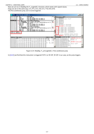 CHAPTER 12. CONDITIONAL JUMPS 12.1. SIMPLE EXAMPLE
Now we can try in OllyDbg the f_signed() function, which works with signed values.
Flags are set in the same way: C=1, P=1, A=1, Z=0, S=1, T=0, D=0, O=0.
The ﬁrst conditional jump JLE is to be triggered:
Figure 12.4: OllyDbg: f_unsigned(): ﬁrst conditional jump
In [Int13] we ﬁnd that this instruction is triggered if ZF=1 or SF≠OF. SF≠OF in our case, so the jump triggers.
117
 