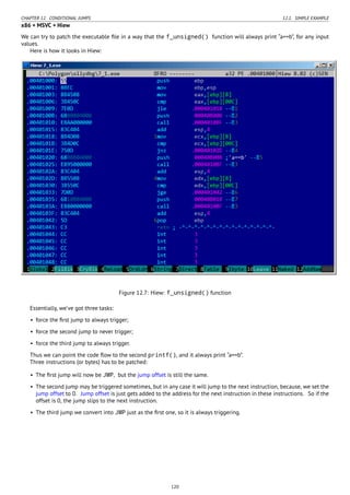 CHAPTER 12. CONDITIONAL JUMPS 12.1. SIMPLE EXAMPLE
x86 + MSVC + Hiew
We can try to patch the executable ﬁle in a way that the f_unsigned() function will always print “a==b”, for any input
values.
Here is how it looks in Hiew:
Figure 12.7: Hiew: f_unsigned() function
Essentially, we’ve got three tasks:
• force the ﬁrst jump to always trigger;
• force the second jump to never trigger;
• force the third jump to always trigger.
Thus we can point the code ﬂow to the second printf(), and it always print “a==b”.
Three instructions (or bytes) has to be patched:
• The ﬁrst jump will now be JMP, but the jump offset is still the same.
• The second jump may be triggered sometimes, but in any case it will jump to the next instruction, because, we set the
jump offset to 0. Jump offset is just gets added to the address for the next instruction in these instructions. So if the
offset is 0, the jump slips to the next instruction.
• The third jump we convert into JMP just as the ﬁrst one, so it is always triggering.
120
 