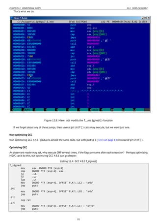 CHAPTER 12. CONDITIONAL JUMPS 12.1. SIMPLE EXAMPLE
That’s what we do:
Figure 12.8: Hiew: let’s modify the f_unsigned() function
If we forget about any of these jumps, then several printf() calls may execute, but we want just one.
Non-optimizing GCC
Non-optimizing GCC 4.4.1 produces almost the same code, but with puts() ( 3.4.3 on page 14) instead of printf().
Optimizing GCC
An observant reader may ask, why execute CMP several times, if the ﬂags are same after each execution? Perhaps optimizing
MSVC can’t do this, but optimizing GCC 4.8.1 can go deeper:
Listing 12.4: GCC 4.8.1 f_signed()
f_signed:
mov eax, DWORD PTR [esp+8]
cmp DWORD PTR [esp+4], eax
jg .L6
je .L7
jge .L1
mov DWORD PTR [esp+4], OFFSET FLAT:.LC2 ; "a<b"
jmp puts
.L6:
mov DWORD PTR [esp+4], OFFSET FLAT:.LC0 ; "a>b"
jmp puts
.L1:
rep ret
.L7:
mov DWORD PTR [esp+4], OFFSET FLAT:.LC1 ; "a==b"
jmp puts
121
 