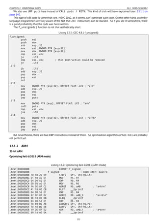 CHAPTER 12. CONDITIONAL JUMPS 12.1. SIMPLE EXAMPLE
We also see JMP puts here instead of CALL puts / RETN. This kind of trick will have explained later: 13.1.1 on
page 140.
This type of x86 code is somewhat rare. MSVC 2012, as it seems, can’t generate such code. On the other hand, assembly
language programmers are fully aware of the fact that Jcc instructions can be stacked. So if you see it somewhere, there
is a good probability that the code was hand-written.
The f_unsigned() function is not that æsthetically short:
Listing 12.5: GCC 4.8.1 f_unsigned()
f_unsigned:
push esi
push ebx
sub esp, 20
mov esi, DWORD PTR [esp+32]
mov ebx, DWORD PTR [esp+36]
cmp esi, ebx
ja .L13
cmp esi, ebx ; this instruction could be removed
je .L14
.L10:
jb .L15
add esp, 20
pop ebx
pop esi
ret
.L15:
mov DWORD PTR [esp+32], OFFSET FLAT:.LC2 ; "a<b"
add esp, 20
pop ebx
pop esi
jmp puts
.L13:
mov DWORD PTR [esp], OFFSET FLAT:.LC0 ; "a>b"
call puts
cmp esi, ebx
jne .L10
.L14:
mov DWORD PTR [esp+32], OFFSET FLAT:.LC1 ; "a==b"
add esp, 20
pop ebx
pop esi
jmp puts
But nevertheless, there are two CMP instructions instead of three. So optimization algorithms of GCC 4.8.1 are probably
not perfect yet.
12.1.2 ARM
32-bit ARM
Optimizing Keil 6/2013 (ARM mode)
Listing 12.6: Optimizing Keil 6/2013 (ARM mode)
.text:000000B8 EXPORT f_signed
.text:000000B8 f_signed ; CODE XREF: main+C
.text:000000B8 70 40 2D E9 STMFD SP!, {R4-R6,LR}
.text:000000BC 01 40 A0 E1 MOV R4, R1
.text:000000C0 04 00 50 E1 CMP R0, R4
.text:000000C4 00 50 A0 E1 MOV R5, R0
.text:000000C8 1A 0E 8F C2 ADRGT R0, aAB ; "a>bn"
.text:000000CC A1 18 00 CB BLGT __2printf
.text:000000D0 04 00 55 E1 CMP R5, R4
.text:000000D4 67 0F 8F 02 ADREQ R0, aAB_0 ; "a==bn"
.text:000000D8 9E 18 00 0B BLEQ __2printf
.text:000000DC 04 00 55 E1 CMP R5, R4
.text:000000E0 70 80 BD A8 LDMGEFD SP!, {R4-R6,PC}
.text:000000E4 70 40 BD E8 LDMFD SP!, {R4-R6,LR}
.text:000000E8 19 0E 8F E2 ADR R0, aAB_1 ; "a<bn"
.text:000000EC 99 18 00 EA B __2printf
122
 