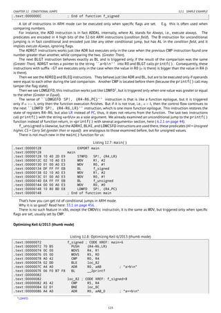 CHAPTER 12. CONDITIONAL JUMPS 12.1. SIMPLE EXAMPLE
.text:000000EC ; End of function f_signed
A lot of instructions in ARM mode can be executed only when speciﬁc ﬂags are set. E.g. this is often used when
comparing numbers.
For instance, the ADD instruction is in fact ADDAL internally, where AL stands for Always, i.e., execute always. The
predicates are encoded in 4 high bits of the 32-bit ARM instructions (condition ﬁeld). The B instruction for unconditional
jumping is in fact conditional and encoded just like any other conditional jump, but has AL in the condition ﬁeld, and it
implies execute ALways, ignoring ﬂags.
The ADRGT instructions works just like ADR but executes only in the case when the previous CMP instruction found one
number greater than another, while comparing the two. (Greater Than).
The next BLGT instruction behaves exactly as BL and is triggered only if the result of the comparison was the same
(Greater Than). ADRGT writes a pointer to the string ``a>bn'' into R0 and BLGT calls printf(). Consequently, these
instructions with sufﬁx -GT are executes only in the case when the value in R0 (a is there) is bigger than the value in R4 (b
is there).
Then we see the ADREQ and BLEQ instructions. They behave just like ADR and BL, but are to be executed only if operands
were equal to each other during the last comparison. Another CMP is located before them (because the printf() call may
tamper the ﬂag state).
Then we see LDMGEFD, this instruction works just like LDMFD1
, but is triggered only when one value was greater or equal
to the other (Greater or Equal).
The sense of ``LDMGEFD SP!, {R4-R6,PC}'' instruction is that is like a function epilogue, but it is triggered
only if a >= b, only then the function execution ﬁnishes. But if it is not true, i.e., a < b, then the control ﬂow continues to
the next ``LDMFD SP!, {R4-R6,LR}'' instruction, which is one more function epilogue. This instruction restores the
state of registers R4-R6, but also LR instead of PC, thus, it does not returns from the function. The last two instructions
call printf() with the string «a<bn» as a sole argument. We already examined an unconditional jump to the printf()
function instead of function return, in «printf() with several arguments» section, here ( 6.2.1 on page 44).
f_unsigned is likewise, but the ADRHI, BLHI, and LDMCSFD instructions are used there, these predicates (HI = Unsigned
higher, CS = Carry Set (greater than or equal)) are analogous to those examined before, but for unsigned values.
There is not much new in the main() function for us:
Listing 12.7: main()
.text:00000128 EXPORT main
.text:00000128 main
.text:00000128 10 40 2D E9 STMFD SP!, {R4,LR}
.text:0000012C 02 10 A0 E3 MOV R1, #2
.text:00000130 01 00 A0 E3 MOV R0, #1
.text:00000134 DF FF FF EB BL f_signed
.text:00000138 02 10 A0 E3 MOV R1, #2
.text:0000013C 01 00 A0 E3 MOV R0, #1
.text:00000140 EA FF FF EB BL f_unsigned
.text:00000144 00 00 A0 E3 MOV R0, #0
.text:00000148 10 80 BD E8 LDMFD SP!, {R4,PC}
.text:00000148 ; End of function main
That’s how you can get rid of conditional jumps in ARM mode.
Why it is so good? Read here: 33.1 on page 456.
There is no such feature in x86, except the CMOVcc instruction, it is the same as MOV, but triggered only when speciﬁc
ﬂags are set, usually set by CMP.
Optimizing Keil 6/2013 (thumb mode)
Listing 12.8: Optimizing Keil 6/2013 (thumb mode)
.text:00000072 f_signed ; CODE XREF: main+6
.text:00000072 70 B5 PUSH {R4-R6,LR}
.text:00000074 0C 00 MOVS R4, R1
.text:00000076 05 00 MOVS R5, R0
.text:00000078 A0 42 CMP R0, R4
.text:0000007A 02 DD BLE loc_82
.text:0000007C A4 A0 ADR R0, aAB ; "a>bn"
.text:0000007E 06 F0 B7 F8 BL __2printf
.text:00000082
.text:00000082 loc_82 ; CODE XREF: f_signed+8
.text:00000082 A5 42 CMP R5, R4
.text:00000084 02 D1 BNE loc_8C
.text:00000086 A4 A0 ADR R0, aAB_0 ; "a==bn"
1LDMFD
123
 