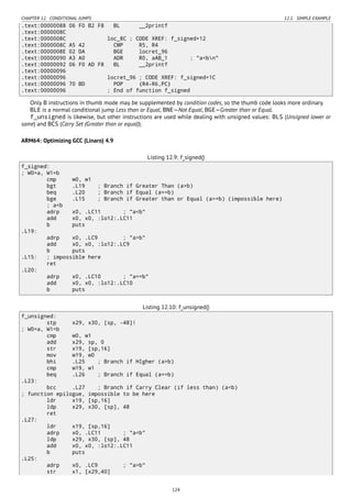 CHAPTER 12. CONDITIONAL JUMPS 12.1. SIMPLE EXAMPLE
.text:00000088 06 F0 B2 F8 BL __2printf
.text:0000008C
.text:0000008C loc_8C ; CODE XREF: f_signed+12
.text:0000008C A5 42 CMP R5, R4
.text:0000008E 02 DA BGE locret_96
.text:00000090 A3 A0 ADR R0, aAB_1 ; "a<bn"
.text:00000092 06 F0 AD F8 BL __2printf
.text:00000096
.text:00000096 locret_96 ; CODE XREF: f_signed+1C
.text:00000096 70 BD POP {R4-R6,PC}
.text:00000096 ; End of function f_signed
Only B instructions in thumb mode may be supplemented by condition codes, so the thumb code looks more ordinary.
BLE is a normal conditional jump Less than or Equal, BNE—Not Equal, BGE—Greater than or Equal.
f_unsigned is likewise, but other instructions are used while dealing with unsigned values: BLS (Unsigned lower or
same) and BCS (Carry Set (Greater than or equal)).
ARM64: Optimizing GCC (Linaro) 4.9
Listing 12.9: f_signed()
f_signed:
; W0=a, W1=b
cmp w0, w1
bgt .L19 ; Branch if Greater Than (a>b)
beq .L20 ; Branch if Equal (a==b)
bge .L15 ; Branch if Greater than or Equal (a>=b) (impossible here)
; a<b
adrp x0, .LC11 ; "a<b"
add x0, x0, :lo12:.LC11
b puts
.L19:
adrp x0, .LC9 ; "a>b"
add x0, x0, :lo12:.LC9
b puts
.L15: ; impossible here
ret
.L20:
adrp x0, .LC10 ; "a==b"
add x0, x0, :lo12:.LC10
b puts
Listing 12.10: f_unsigned()
f_unsigned:
stp x29, x30, [sp, -48]!
; W0=a, W1=b
cmp w0, w1
add x29, sp, 0
str x19, [sp,16]
mov w19, w0
bhi .L25 ; Branch if HIgher (a>b)
cmp w19, w1
beq .L26 ; Branch if Equal (a==b)
.L23:
bcc .L27 ; Branch if Carry Clear (if less than) (a<b)
; function epilogue, impossible to be here
ldr x19, [sp,16]
ldp x29, x30, [sp], 48
ret
.L27:
ldr x19, [sp,16]
adrp x0, .LC11 ; "a<b"
ldp x29, x30, [sp], 48
add x0, x0, :lo12:.LC11
b puts
.L25:
adrp x0, .LC9 ; "a>b"
str x1, [x29,40]
124
 