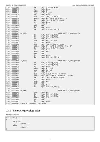 CHAPTER 12. CONDITIONAL JUMPS 12.2. CALCULATING ABSOLUTE VALUE
.text:00000108 lw $v0, 0x20+arg_4($fp)
.text:0000010C or $at, $zero
.text:00000110 sltu $v0, $v1
.text:00000114 beqz $v0, loc_13C
.text:00000118 or $at, $zero
.text:0000011C lui $v0, (unk_230 >> 16)
.text:00000120 addiu $a0, $v0, (unk_230 & 0xFFFF)
.text:00000124 lw $v0, (puts & 0xFFFF)($gp)
.text:00000128 or $at, $zero
.text:0000012C move $t9, $v0
.text:00000130 jalr $t9
.text:00000134 or $at, $zero
.text:00000138 lw $gp, 0x20+var_10($fp)
.text:0000013C
.text:0000013C loc_13C: # CODE XREF: f_unsigned+34
.text:0000013C lw $v1, 0x20+arg_0($fp)
.text:00000140 lw $v0, 0x20+arg_4($fp)
.text:00000144 or $at, $zero
.text:00000148 bne $v1, $v0, loc_170
.text:0000014C or $at, $zero
.text:00000150 lui $v0, (aAB >> 16) # "a==b"
.text:00000154 addiu $a0, $v0, (aAB & 0xFFFF) # "a==b"
.text:00000158 lw $v0, (puts & 0xFFFF)($gp)
.text:0000015C or $at, $zero
.text:00000160 move $t9, $v0
.text:00000164 jalr $t9
.text:00000168 or $at, $zero
.text:0000016C lw $gp, 0x20+var_10($fp)
.text:00000170
.text:00000170 loc_170: # CODE XREF: f_unsigned+68
.text:00000170 lw $v1, 0x20+arg_0($fp)
.text:00000174 lw $v0, 0x20+arg_4($fp)
.text:00000178 or $at, $zero
.text:0000017C sltu $v0, $v1, $v0
.text:00000180 beqz $v0, loc_1A8
.text:00000184 or $at, $zero
.text:00000188 lui $v0, (aAB_0 >> 16) # "a<b"
.text:0000018C addiu $a0, $v0, (aAB_0 & 0xFFFF) # "a<b"
.text:00000190 lw $v0, (puts & 0xFFFF)($gp)
.text:00000194 or $at, $zero
.text:00000198 move $t9, $v0
.text:0000019C jalr $t9
.text:000001A0 or $at, $zero
.text:000001A4 lw $gp, 0x20+var_10($fp)
.text:000001A8
.text:000001A8 loc_1A8: # CODE XREF: f_unsigned+A0
.text:000001A8 move $sp, $fp
.text:000001AC lw $ra, 0x20+var_4($sp)
.text:000001B0 lw $fp, 0x20+var_8($sp)
.text:000001B4 addiu $sp, 0x20
.text:000001B8 jr $ra
.text:000001BC or $at, $zero
.text:000001BC # End of function f_unsigned
12.2 Calculating absolute value
A simple function:
int my_abs (int i)
{
if (i<0)
return -i;
else
return i;
};
127
 