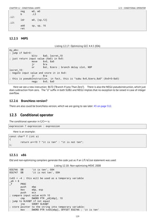 CHAPTER 12. CONDITIONAL JUMPS 12.3. CONDITIONAL OPERATOR
neg w0, w0
b .L3
.L2:
ldr w0, [sp,12]
.L3:
add sp, sp, 16
ret
12.2.5 MIPS
Listing 12.17: Optimizing GCC 4.4.5 (IDA)
my_abs:
; jump if $a0<0:
bltz $a0, locret_10
; just return input value ($a0) in $v0:
move $v0, $a0
jr $ra
or $at, $zero ; branch delay slot, NOP
locret_10:
; negate input value and store it in $v0:
jr $ra
; this is pseudoinstruction. in fact, this is "subu $v0,$zero,$a0" ($v0=0-$a0)
negu $v0, $a0
Here we see a new instruction: BLTZ (“Branch if Less Than Zero”). There is also the NEGU pseudoinstruction, which just
does subtraction from zero. The “U” sufﬁx in both SUBU and NEGU implies that no exception to be raised in case of integer
overﬂow.
12.2.6 Branchless version?
There are also could be branchless version, which we are going to see later: 45 on page 512.
12.3 Conditional operator
The conditional operator in C/C++ is:
expression ? expression : expression
Here is an example:
const char* f (int a)
{
return a==10 ? "it is ten" : "it is not ten";
};
12.3.1 x86
Old and non-optimizing compilers generate the code just as if an if/else statement was used:
Listing 12.18: Non-optimizing MSVC 2008
$SG746 DB 'it is ten', 00H
$SG747 DB 'it is not ten', 00H
tv65 = -4 ; this will be used as a temporary variable
_a$ = 8
_f PROC
push ebp
mov ebp, esp
push ecx
; compare input value with 10
cmp DWORD PTR _a$[ebp], 10
; jump to $LN3@f if not equal
jne SHORT $LN3@f
; store pointer to the string into temporary variable:
mov DWORD PTR tv65[ebp], OFFSET $SG746 ; 'it is ten'
129
 