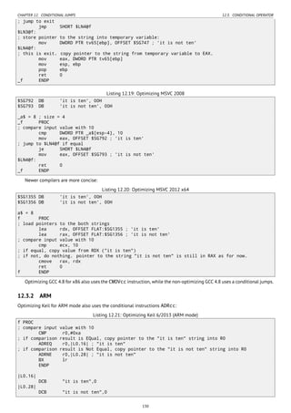 CHAPTER 12. CONDITIONAL JUMPS 12.3. CONDITIONAL OPERATOR
; jump to exit
jmp SHORT $LN4@f
$LN3@f:
; store pointer to the string into temporary variable:
mov DWORD PTR tv65[ebp], OFFSET $SG747 ; 'it is not ten'
$LN4@f:
; this is exit. copy pointer to the string from temporary variable to EAX.
mov eax, DWORD PTR tv65[ebp]
mov esp, ebp
pop ebp
ret 0
_f ENDP
Listing 12.19: Optimizing MSVC 2008
$SG792 DB 'it is ten', 00H
$SG793 DB 'it is not ten', 00H
_a$ = 8 ; size = 4
_f PROC
; compare input value with 10
cmp DWORD PTR _a$[esp-4], 10
mov eax, OFFSET $SG792 ; 'it is ten'
; jump to $LN4@f if equal
je SHORT $LN4@f
mov eax, OFFSET $SG793 ; 'it is not ten'
$LN4@f:
ret 0
_f ENDP
Newer compilers are more concise:
Listing 12.20: Optimizing MSVC 2012 x64
$SG1355 DB 'it is ten', 00H
$SG1356 DB 'it is not ten', 00H
a$ = 8
f PROC
; load pointers to the both strings
lea rdx, OFFSET FLAT:$SG1355 ; 'it is ten'
lea rax, OFFSET FLAT:$SG1356 ; 'it is not ten'
; compare input value with 10
cmp ecx, 10
; if equal, copy value from RDX ("it is ten")
; if not, do nothing. pointer to the string "it is not ten" is still in RAX as for now.
cmove rax, rdx
ret 0
f ENDP
Optimizing GCC 4.8 for x86 also uses the CMOVcc instruction, while the non-optimizing GCC 4.8 uses a conditional jumps.
12.3.2 ARM
Optimizing Keil for ARM mode also uses the conditional instructions ADRcc:
Listing 12.21: Optimizing Keil 6/2013 (ARM mode)
f PROC
; compare input value with 10
CMP r0,#0xa
; if comparison result is EQual, copy pointer to the "it is ten" string into R0
ADREQ r0,|L0.16| ; "it is ten"
; if comparison result is Not Equal, copy pointer to the "it is not ten" string into R0
ADRNE r0,|L0.28| ; "it is not ten"
BX lr
ENDP
|L0.16|
DCB "it is ten",0
|L0.28|
DCB "it is not ten",0
130
 