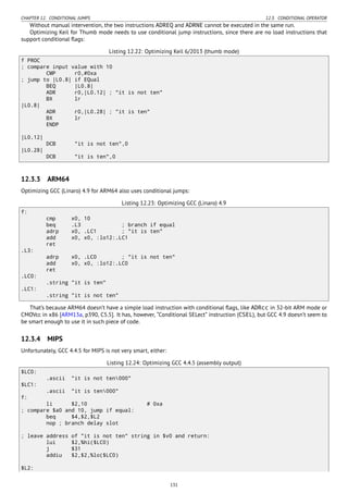 CHAPTER 12. CONDITIONAL JUMPS 12.3. CONDITIONAL OPERATOR
Without manual intervention, the two instructions ADREQ and ADRNE cannot be executed in the same run.
Optimizing Keil for Thumb mode needs to use conditional jump instructions, since there are no load instructions that
support conditional ﬂags:
Listing 12.22: Optimizing Keil 6/2013 (thumb mode)
f PROC
; compare input value with 10
CMP r0,#0xa
; jump to |L0.8| if EQual
BEQ |L0.8|
ADR r0,|L0.12| ; "it is not ten"
BX lr
|L0.8|
ADR r0,|L0.28| ; "it is ten"
BX lr
ENDP
|L0.12|
DCB "it is not ten",0
|L0.28|
DCB "it is ten",0
12.3.3 ARM64
Optimizing GCC (Linaro) 4.9 for ARM64 also uses conditional jumps:
Listing 12.23: Optimizing GCC (Linaro) 4.9
f:
cmp x0, 10
beq .L3 ; branch if equal
adrp x0, .LC1 ; "it is ten"
add x0, x0, :lo12:.LC1
ret
.L3:
adrp x0, .LC0 ; "it is not ten"
add x0, x0, :lo12:.LC0
ret
.LC0:
.string "it is ten"
.LC1:
.string "it is not ten"
That’s because ARM64 doesn’t have a simple load instruction with conditional ﬂags, like ADRcc in 32-bit ARM mode or
CMOVcc in x86 [ARM13a, p390, C5.5]. It has, however, “Conditional SELect” instruction (CSEL), but GCC 4.9 doesn’t seem to
be smart enough to use it in such piece of code.
12.3.4 MIPS
Unfortunately, GCC 4.4.5 for MIPS is not very smart, either:
Listing 12.24: Optimizing GCC 4.4.5 (assembly output)
$LC0:
.ascii "it is not ten000"
$LC1:
.ascii "it is ten000"
f:
li $2,10 # 0xa
; compare $a0 and 10, jump if equal:
beq $4,$2,$L2
nop ; branch delay slot
; leave address of "it is not ten" string in $v0 and return:
lui $2,%hi($LC0)
j $31
addiu $2,$2,%lo($LC0)
$L2:
131
 