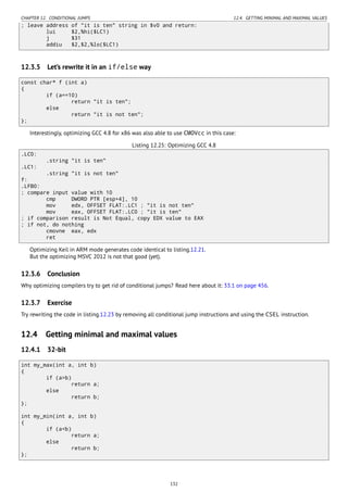 CHAPTER 12. CONDITIONAL JUMPS 12.4. GETTING MINIMAL AND MAXIMAL VALUES
; leave address of "it is ten" string in $v0 and return:
lui $2,%hi($LC1)
j $31
addiu $2,$2,%lo($LC1)
12.3.5 Let’s rewrite it in an if/else way
const char* f (int a)
{
if (a==10)
return "it is ten";
else
return "it is not ten";
};
Interestingly, optimizing GCC 4.8 for x86 was also able to use CMOVcc in this case:
Listing 12.25: Optimizing GCC 4.8
.LC0:
.string "it is ten"
.LC1:
.string "it is not ten"
f:
.LFB0:
; compare input value with 10
cmp DWORD PTR [esp+4], 10
mov edx, OFFSET FLAT:.LC1 ; "it is not ten"
mov eax, OFFSET FLAT:.LC0 ; "it is ten"
; if comparison result is Not Equal, copy EDX value to EAX
; if not, do nothing
cmovne eax, edx
ret
Optimizing Keil in ARM mode generates code identical to listing.12.21.
But the optimizing MSVC 2012 is not that good (yet).
12.3.6 Conclusion
Why optimizing compilers try to get rid of conditional jumps? Read here about it: 33.1 on page 456.
12.3.7 Exercise
Try rewriting the code in listing.12.23 by removing all conditional jump instructions and using the CSEL instruction.
12.4 Getting minimal and maximal values
12.4.1 32-bit
int my_max(int a, int b)
{
if (a>b)
return a;
else
return b;
};
int my_min(int a, int b)
{
if (a<b)
return a;
else
return b;
};
132
 