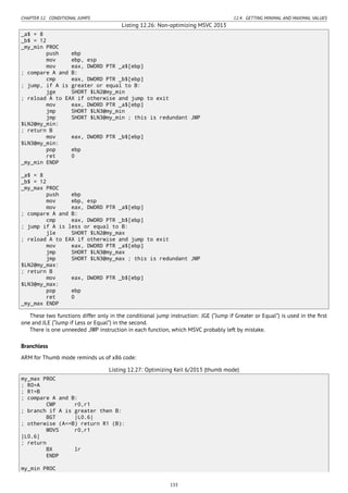 CHAPTER 12. CONDITIONAL JUMPS 12.4. GETTING MINIMAL AND MAXIMAL VALUES
Listing 12.26: Non-optimizing MSVC 2013
_a$ = 8
_b$ = 12
_my_min PROC
push ebp
mov ebp, esp
mov eax, DWORD PTR _a$[ebp]
; compare A and B:
cmp eax, DWORD PTR _b$[ebp]
; jump, if A is greater or equal to B:
jge SHORT $LN2@my_min
; reload A to EAX if otherwise and jump to exit
mov eax, DWORD PTR _a$[ebp]
jmp SHORT $LN3@my_min
jmp SHORT $LN3@my_min ; this is redundant JMP
$LN2@my_min:
; return B
mov eax, DWORD PTR _b$[ebp]
$LN3@my_min:
pop ebp
ret 0
_my_min ENDP
_a$ = 8
_b$ = 12
_my_max PROC
push ebp
mov ebp, esp
mov eax, DWORD PTR _a$[ebp]
; compare A and B:
cmp eax, DWORD PTR _b$[ebp]
; jump if A is less or equal to B:
jle SHORT $LN2@my_max
; reload A to EAX if otherwise and jump to exit
mov eax, DWORD PTR _a$[ebp]
jmp SHORT $LN3@my_max
jmp SHORT $LN3@my_max ; this is redundant JMP
$LN2@my_max:
; return B
mov eax, DWORD PTR _b$[ebp]
$LN3@my_max:
pop ebp
ret 0
_my_max ENDP
These two functions differ only in the conditional jump instruction: JGE (“Jump if Greater or Equal”) is used in the ﬁrst
one and JLE (“Jump if Less or Equal”) in the second.
There is one unneeded JMP instruction in each function, which MSVC probably left by mistake.
Branchless
ARM for Thumb mode reminds us of x86 code:
Listing 12.27: Optimizing Keil 6/2013 (thumb mode)
my_max PROC
; R0=A
; R1=B
; compare A and B:
CMP r0,r1
; branch if A is greater then B:
BGT |L0.6|
; otherwise (A<=B) return R1 (B):
MOVS r0,r1
|L0.6|
; return
BX lr
ENDP
my_min PROC
133
 