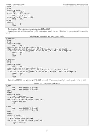 CHAPTER 12. CONDITIONAL JUMPS 12.4. GETTING MINIMAL AND MAXIMAL VALUES
; R0=A
; R1=B
; compare A and B:
CMP r0,r1
; branch if A is less then B:
BLT |L0.14|
; otherwise (A>=B) return R1 (B):
MOVS r0,r1
|L0.14|
; return
BX lr
ENDP
The functions differ in the branching instruction: BGT and BLT.
It’s possible to use conditional sufﬁxes in ARM mode, so the code is shorter. MOVcc is to be executed only if the condition
is met:
Listing 12.28: Optimizing Keil 6/2013 (ARM mode)
my_max PROC
; R0=A
; R1=B
; compare A and B:
CMP r0,r1
; return B instead of A by placing B in R0
; this instruction will trigger only if A<=B (hence, LE - Less or Equal)
; if instruction is not triggered (in case of A>B), A is still in R0 register
MOVLE r0,r1
BX lr
ENDP
my_min PROC
; R0=A
; R1=B
; compare A and B:
CMP r0,r1
; return B instead of A by placing B in R0
; this instruction will trigger only if A>=B (hence, GE - Greater or Equal)
; if instruction is not triggered (in case of A<B), A value is still in R0 register
MOVGE r0,r1
BX lr
ENDP
Optimizing GCC 4.8.1 and optimizing MSVC 2013 can use CMOVcc instruction, which is analogous to MOVcc in ARM:
Listing 12.29: Optimizing MSVC 2013
my_max:
mov edx, DWORD PTR [esp+4]
mov eax, DWORD PTR [esp+8]
; EDX=A
; EAX=B
; compare A and B:
cmp edx, eax
; if A>=B, load A value into EAX
; the instruction idle if otherwise (if A<B)
cmovge eax, edx
ret
my_min:
mov edx, DWORD PTR [esp+4]
mov eax, DWORD PTR [esp+8]
; EDX=A
; EAX=B
; compare A and B:
cmp edx, eax
; if A<=B, load A value into EAX
; the instruction idle if otherwise (if A>B)
cmovle eax, edx
ret
134
 