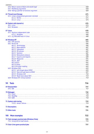 CONTENTS
64.6 Return values of ﬂoat and double type . . . . . . . . . . . . . . . . . . . . . . . . . . . . . . . . . . . . . . . . . . . . . . 668
64.7 Modifying arguments . . . . . . . . . . . . . . . . . . . . . . . . . . . . . . . . . . . . . . . . . . . . . . . . . . . . . . . . . 668
64.8 Taking a pointer to function argument . . . . . . . . . . . . . . . . . . . . . . . . . . . . . . . . . . . . . . . . . . . . . . 669
65 Thread Local Storage 671
65.1 Linear congruential generator revisited . . . . . . . . . . . . . . . . . . . . . . . . . . . . . . . . . . . . . . . . . . . . . 671
65.1.1 Win32 . . . . . . . . . . . . . . . . . . . . . . . . . . . . . . . . . . . . . . . . . . . . . . . . . . . . . . . . . . . . . . 671
65.1.2 Linux . . . . . . . . . . . . . . . . . . . . . . . . . . . . . . . . . . . . . . . . . . . . . . . . . . . . . . . . . . . . . . 675
66 System calls (syscall-s) 676
66.1 Linux . . . . . . . . . . . . . . . . . . . . . . . . . . . . . . . . . . . . . . . . . . . . . . . . . . . . . . . . . . . . . . . . . . . 676
66.2 Windows . . . . . . . . . . . . . . . . . . . . . . . . . . . . . . . . . . . . . . . . . . . . . . . . . . . . . . . . . . . . . . . . . 677
67 Linux 678
67.1 Position-independent code . . . . . . . . . . . . . . . . . . . . . . . . . . . . . . . . . . . . . . . . . . . . . . . . . . . . . 678
67.1.1 Windows . . . . . . . . . . . . . . . . . . . . . . . . . . . . . . . . . . . . . . . . . . . . . . . . . . . . . . . . . . . . 680
67.2 LD_PRELOAD hack in Linux . . . . . . . . . . . . . . . . . . . . . . . . . . . . . . . . . . . . . . . . . . . . . . . . . . . . . 680
68 Windows NT 683
68.1 CRT (win32) . . . . . . . . . . . . . . . . . . . . . . . . . . . . . . . . . . . . . . . . . . . . . . . . . . . . . . . . . . . . . . . 683
68.2 Win32 PE . . . . . . . . . . . . . . . . . . . . . . . . . . . . . . . . . . . . . . . . . . . . . . . . . . . . . . . . . . . . . . . . . 686
68.2.1 Terminology . . . . . . . . . . . . . . . . . . . . . . . . . . . . . . . . . . . . . . . . . . . . . . . . . . . . . . . . . . 686
68.2.2 Base address . . . . . . . . . . . . . . . . . . . . . . . . . . . . . . . . . . . . . . . . . . . . . . . . . . . . . . . . . 687
68.2.3 Subsystem . . . . . . . . . . . . . . . . . . . . . . . . . . . . . . . . . . . . . . . . . . . . . . . . . . . . . . . . . . . 687
68.2.4 OS version . . . . . . . . . . . . . . . . . . . . . . . . . . . . . . . . . . . . . . . . . . . . . . . . . . . . . . . . . . . 687
68.2.5 Sections . . . . . . . . . . . . . . . . . . . . . . . . . . . . . . . . . . . . . . . . . . . . . . . . . . . . . . . . . . . . 687
68.2.6 Relocations (relocs) . . . . . . . . . . . . . . . . . . . . . . . . . . . . . . . . . . . . . . . . . . . . . . . . . . . . . 688
68.2.7 Exports and imports . . . . . . . . . . . . . . . . . . . . . . . . . . . . . . . . . . . . . . . . . . . . . . . . . . . . . 689
68.2.8 Resources . . . . . . . . . . . . . . . . . . . . . . . . . . . . . . . . . . . . . . . . . . . . . . . . . . . . . . . . . . . 691
68.2.9 .NET . . . . . . . . . . . . . . . . . . . . . . . . . . . . . . . . . . . . . . . . . . . . . . . . . . . . . . . . . . . . . . . 691
68.2.10TLS . . . . . . . . . . . . . . . . . . . . . . . . . . . . . . . . . . . . . . . . . . . . . . . . . . . . . . . . . . . . . . . 691
68.2.11Tools . . . . . . . . . . . . . . . . . . . . . . . . . . . . . . . . . . . . . . . . . . . . . . . . . . . . . . . . . . . . . . . 692
68.2.12Further reading . . . . . . . . . . . . . . . . . . . . . . . . . . . . . . . . . . . . . . . . . . . . . . . . . . . . . . . . 692
68.3 Windows SEH . . . . . . . . . . . . . . . . . . . . . . . . . . . . . . . . . . . . . . . . . . . . . . . . . . . . . . . . . . . . . . 692
68.3.1 Let’s forget about MSVC . . . . . . . . . . . . . . . . . . . . . . . . . . . . . . . . . . . . . . . . . . . . . . . . . . . 692
68.3.2 Now let’s get back to MSVC . . . . . . . . . . . . . . . . . . . . . . . . . . . . . . . . . . . . . . . . . . . . . . . . 697
68.3.3 Windows x64 . . . . . . . . . . . . . . . . . . . . . . . . . . . . . . . . . . . . . . . . . . . . . . . . . . . . . . . . . 710
68.3.4 Read more about SEH . . . . . . . . . . . . . . . . . . . . . . . . . . . . . . . . . . . . . . . . . . . . . . . . . . . . 714
68.4 Windows NT: Critical section . . . . . . . . . . . . . . . . . . . . . . . . . . . . . . . . . . . . . . . . . . . . . . . . . . . . 714
VII Tools 716
69 Disassembler 717
69.1 IDA . . . . . . . . . . . . . . . . . . . . . . . . . . . . . . . . . . . . . . . . . . . . . . . . . . . . . . . . . . . . . . . . . . . . 717
70 Debugger 718
70.1 tracer . . . . . . . . . . . . . . . . . . . . . . . . . . . . . . . . . . . . . . . . . . . . . . . . . . . . . . . . . . . . . . . . . . . 718
70.2 OllyDbg . . . . . . . . . . . . . . . . . . . . . . . . . . . . . . . . . . . . . . . . . . . . . . . . . . . . . . . . . . . . . . . . . 718
70.3 GDB . . . . . . . . . . . . . . . . . . . . . . . . . . . . . . . . . . . . . . . . . . . . . . . . . . . . . . . . . . . . . . . . . . . . 718
71 System calls tracing 719
71.0.1 strace / dtruss . . . . . . . . . . . . . . . . . . . . . . . . . . . . . . . . . . . . . . . . . . . . . . . . . . . . . . . . . 719
72 Decompilers 720
73 Other tools 721
VIII More examples 722
74 Task manager practical joke (Windows Vista) 723
74.1 Using LEA to load values . . . . . . . . . . . . . . . . . . . . . . . . . . . . . . . . . . . . . . . . . . . . . . . . . . . . . . . 725
75 Color Lines game practical joke 727
xiv
 