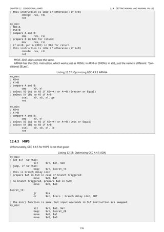 CHAPTER 12. CONDITIONAL JUMPS 12.4. GETTING MINIMAL AND MAXIMAL VALUES
; this instruction is idle if otherwise (if A<B)
cmovge rax, rdi
ret
my_min:
; RDI=A
; RSI=B
; compare A and B:
cmp rdi, rsi
; prepare B in RAX for return:
mov rax, rsi
; if A<=B, put A (RDI) in RAX for return.
; this instruction is idle if otherwise (if A>B)
cmovle rax, rdi
ret
MSVC 2013 does almost the same.
ARM64 has the CSEL instruction, which works just as MOVcc in ARM or CMOVcc in x86, just the name is different: “Con-
ditional SELect”.
Listing 12.32: Optimizing GCC 4.9.1 ARM64
my_max:
; X0=A
; X1=B
; compare A and B:
cmp x0, x1
; select X0 (A) to X0 if X0>=X1 or A>=B (Greater or Equal)
; select X1 (B) to X0 if A<B
csel x0, x0, x1, ge
ret
my_min:
; X0=A
; X1=B
; compare A and B:
cmp x0, x1
; select X0 (A) to X0 if X0<=X1 or A<=B (Less or Equal)
; select X1 (B) to X0 if A>B
csel x0, x0, x1, le
ret
12.4.3 MIPS
Unfortunately, GCC 4.4.5 for MIPS is not that good:
Listing 12.33: Optimizing GCC 4.4.5 (IDA)
my_max:
; set $v1 $a1<$a0:
slt $v1, $a1, $a0
; jump, if $a1<$a0:
beqz $v1, locret_10
; this is branch delay slot
; prepare $a1 in $v0 in case of branch triggered:
move $v0, $a1
; no branch triggered, prepare $a0 in $v0:
move $v0, $a0
locret_10:
jr $ra
or $at, $zero ; branch delay slot, NOP
; the min() function is same, but input operands in SLT instruction are swapped:
my_min:
slt $v1, $a0, $a1
beqz $v1, locret_28
move $v0, $a1
move $v0, $a0
136
 