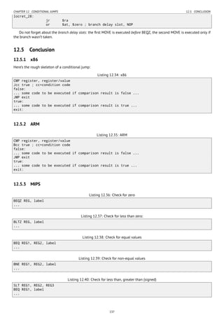 CHAPTER 12. CONDITIONAL JUMPS 12.5. CONCLUSION
locret_28:
jr $ra
or $at, $zero ; branch delay slot, NOP
Do not forget about the branch delay slots: the ﬁrst MOVE is executed before BEQZ, the second MOVE is executed only if
the branch wasn’t taken.
12.5 Conclusion
12.5.1 x86
Here’s the rough skeleton of a conditional jump:
Listing 12.34: x86
CMP register, register/value
Jcc true ; cc=condition code
false:
... some code to be executed if comparison result is false ...
JMP exit
true:
... some code to be executed if comparison result is true ...
exit:
12.5.2 ARM
Listing 12.35: ARM
CMP register, register/value
Bcc true ; cc=condition code
false:
... some code to be executed if comparison result is false ...
JMP exit
true:
... some code to be executed if comparison result is true ...
exit:
12.5.3 MIPS
Listing 12.36: Check for zero
BEQZ REG, label
...
Listing 12.37: Check for less than zero:
BLTZ REG, label
...
Listing 12.38: Check for equal values
BEQ REG1, REG2, label
...
Listing 12.39: Check for non-equal values
BNE REG1, REG2, label
...
Listing 12.40: Check for less than, greater than (signed)
SLT REG1, REG2, REG3
BEQ REG1, label
...
137
 