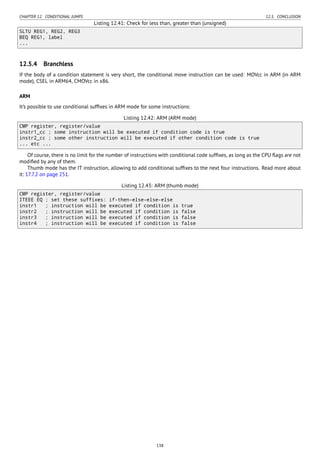 CHAPTER 12. CONDITIONAL JUMPS 12.5. CONCLUSION
Listing 12.41: Check for less than, greater than (unsigned)
SLTU REG1, REG2, REG3
BEQ REG1, label
...
12.5.4 Branchless
If the body of a condition statement is very short, the conditional move instruction can be used: MOVcc in ARM (in ARM
mode), CSEL in ARM64, CMOVcc in x86.
ARM
It’s possible to use conditional sufﬁxes in ARM mode for some instructions:
Listing 12.42: ARM (ARM mode)
CMP register, register/value
instr1_cc ; some instruction will be executed if condition code is true
instr2_cc ; some other instruction will be executed if other condition code is true
... etc ...
Of course, there is no limit for the number of instructions with conditional code sufﬁxes, as long as the CPU ﬂags are not
modiﬁed by any of them.
Thumb mode has the IT instruction, allowing to add conditional sufﬁxes to the next four instructions. Read more about
it: 17.7.2 on page 251.
Listing 12.43: ARM (thumb mode)
CMP register, register/value
ITEEE EQ ; set these suffixes: if-then-else-else-else
instr1 ; instruction will be executed if condition is true
instr2 ; instruction will be executed if condition is false
instr3 ; instruction will be executed if condition is false
instr4 ; instruction will be executed if condition is false
138
 