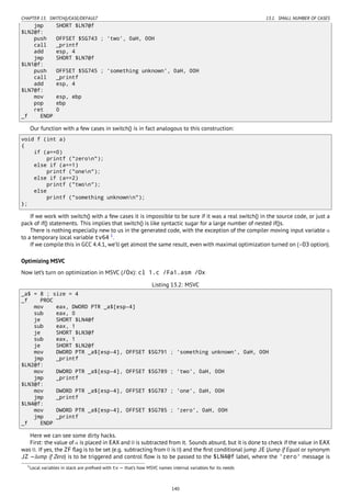 CHAPTER 13. SWITCH()/CASE/DEFAULT 13.1. SMALL NUMBER OF CASES
jmp SHORT $LN7@f
$LN2@f:
push OFFSET $SG743 ; 'two', 0aH, 00H
call _printf
add esp, 4
jmp SHORT $LN7@f
$LN1@f:
push OFFSET $SG745 ; 'something unknown', 0aH, 00H
call _printf
add esp, 4
$LN7@f:
mov esp, ebp
pop ebp
ret 0
_f ENDP
Our function with a few cases in switch() is in fact analogous to this construction:
void f (int a)
{
if (a==0)
printf ("zeron");
else if (a==1)
printf ("onen");
else if (a==2)
printf ("twon");
else
printf ("something unknownn");
};
If we work with switch() with a few cases it is impossible to be sure if it was a real switch() in the source code, or just a
pack of if() statements. This implies that switch() is like syntactic sugar for a large number of nested if()s.
There is nothing especially new to us in the generated code, with the exception of the compiler moving input variable a
to a temporary local variable tv64 1
.
If we compile this in GCC 4.4.1, we’ll get almost the same result, even with maximal optimization turned on (-O3 option).
Optimizing MSVC
Now let’s turn on optimization in MSVC (/Ox): cl 1.c /Fa1.asm /Ox
Listing 13.2: MSVC
_a$ = 8 ; size = 4
_f PROC
mov eax, DWORD PTR _a$[esp-4]
sub eax, 0
je SHORT $LN4@f
sub eax, 1
je SHORT $LN3@f
sub eax, 1
je SHORT $LN2@f
mov DWORD PTR _a$[esp-4], OFFSET $SG791 ; 'something unknown', 0aH, 00H
jmp _printf
$LN2@f:
mov DWORD PTR _a$[esp-4], OFFSET $SG789 ; 'two', 0aH, 00H
jmp _printf
$LN3@f:
mov DWORD PTR _a$[esp-4], OFFSET $SG787 ; 'one', 0aH, 00H
jmp _printf
$LN4@f:
mov DWORD PTR _a$[esp-4], OFFSET $SG785 ; 'zero', 0aH, 00H
jmp _printf
_f ENDP
Here we can see some dirty hacks.
First: the value of a is placed in EAX and 0 is subtracted from it. Sounds absurd, but it is done to check if the value in EAX
was 0. If yes, the ZF ﬂag is to be set (e.g. subtracting from 0 is 0) and the ﬁrst conditional jump JE (Jump if Equal or synonym
JZ —Jump if Zero) is to be triggered and control ﬂow is to be passed to the $LN4@f label, where the 'zero' message is
1Local variables in stack are preﬁxed with tv — that’s how MSVC names internal variables for its needs
140
 