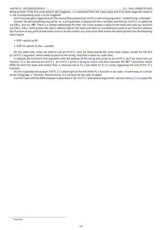 CHAPTER 13. SWITCH()/CASE/DEFAULT 13.1. SMALL NUMBER OF CASES
being printed. If the ﬁrst jump doesn’t get triggered, 1 is subtracted from the input value and if at some stage the result is
0, the corresponding jump is to be triggered.
And if no jump gets triggered at all, the control ﬂow passes to printf() with string argument 'something unknown'.
Second: we see something unusual for us: a string pointer is placed into the a variable, and then printf() is called not
via CALL, but via JMP. There is a simple explanation for that: the Caller pushes a value to the stack and calls our function
via CALL. CALL itself pushes the return address (RA) to the stack and does an unconditional jump to our function address.
Our function at any point of execution (since it do not contain any instruction that moves the stack pointer) has the following
stack layout:
• ESP—points to RA
• ESP+4—points to the a variable
On the other side, when we need to call printf() here we need exactly the same stack layout, except for the ﬁrst
printf() argument, which needs to point to the string. And that is what our code does.
It replaces the function’s ﬁrst argument with the address of the string and jumps to printf(), as if we didn’t call our
function f(), but directly printf(). printf() prints a string to stdout and then executes the RET instruction, which
POPs RA from the stack and control ﬂow is returned not to f() but rather to f()’s callee, bypassing the end of the f()
function.
All this is possible because printf() is called right at the end of the f() function in all cases. In some way, it is similar
to the longjmp()2
function. And of course, it is all done for the sake of speed.
A similar case with the ARM compiler is described in “printf() with several arguments”, section, here ( 6.2.1 on page 44).
2wikipedia
141
 