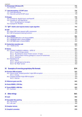 CONTENTS
76 Minesweeper (Windows XP) 731
76.1 Exercises . . . . . . . . . . . . . . . . . . . . . . . . . . . . . . . . . . . . . . . . . . . . . . . . . . . . . . . . . . . . . . . . . 735
77 Hand decompiling + Z3 SMT solver 736
77.1 Hand decompiling . . . . . . . . . . . . . . . . . . . . . . . . . . . . . . . . . . . . . . . . . . . . . . . . . . . . . . . . . . . 736
77.2 Now let’s use the Z3 SMT solver . . . . . . . . . . . . . . . . . . . . . . . . . . . . . . . . . . . . . . . . . . . . . . . . . . 739
78 Dongles 744
78.1 Example #1: MacOS Classic and PowerPC . . . . . . . . . . . . . . . . . . . . . . . . . . . . . . . . . . . . . . . . . . . . 744
78.2 Example #2: SCO OpenServer . . . . . . . . . . . . . . . . . . . . . . . . . . . . . . . . . . . . . . . . . . . . . . . . . . . . 750
78.2.1 Decrypting error messages . . . . . . . . . . . . . . . . . . . . . . . . . . . . . . . . . . . . . . . . . . . . . . . . . 757
78.3 Example #3: MS-DOS . . . . . . . . . . . . . . . . . . . . . . . . . . . . . . . . . . . . . . . . . . . . . . . . . . . . . . . . . 760
79 “QR9”: Rubik’s cube inspired amateur crypto-algorithm 765
80 SAP 792
80.1 About SAP client network trafﬁc compression . . . . . . . . . . . . . . . . . . . . . . . . . . . . . . . . . . . . . . . . . 792
80.2 SAP 6.0 password checking functions . . . . . . . . . . . . . . . . . . . . . . . . . . . . . . . . . . . . . . . . . . . . . . . 802
81 Oracle RDBMS 806
81.1 V$VERSION table in the Oracle RDBMS . . . . . . . . . . . . . . . . . . . . . . . . . . . . . . . . . . . . . . . . . . . . . 806
81.2 X$KSMLRU table in Oracle RDBMS . . . . . . . . . . . . . . . . . . . . . . . . . . . . . . . . . . . . . . . . . . . . . . . . 813
81.3 V$TIMER table in Oracle RDBMS . . . . . . . . . . . . . . . . . . . . . . . . . . . . . . . . . . . . . . . . . . . . . . . . . 814
82 Handwritten assembly code 819
82.1 EICAR test ﬁle . . . . . . . . . . . . . . . . . . . . . . . . . . . . . . . . . . . . . . . . . . . . . . . . . . . . . . . . . . . . . 819
83 Demos 821
83.1 10 PRINT CHR$(205.5+RND(1)); : GOTO 10 . . . . . . . . . . . . . . . . . . . . . . . . . . . . . . . . . . . . . . . . . . . 821
83.1.1 Trixter’s 42 byte version . . . . . . . . . . . . . . . . . . . . . . . . . . . . . . . . . . . . . . . . . . . . . . . . . . . 821
83.1.2 My attempt to reduce Trixter’s version: 27 bytes . . . . . . . . . . . . . . . . . . . . . . . . . . . . . . . . . . . 822
83.1.3 Taking random memory garbage as a source of randomness . . . . . . . . . . . . . . . . . . . . . . . . . . . 822
83.1.4 Conclusion . . . . . . . . . . . . . . . . . . . . . . . . . . . . . . . . . . . . . . . . . . . . . . . . . . . . . . . . . . . 823
83.2 Mandelbrot set . . . . . . . . . . . . . . . . . . . . . . . . . . . . . . . . . . . . . . . . . . . . . . . . . . . . . . . . . . . . . 824
83.2.1 Theory . . . . . . . . . . . . . . . . . . . . . . . . . . . . . . . . . . . . . . . . . . . . . . . . . . . . . . . . . . . . . 825
83.2.2 Let’s get back to the demo . . . . . . . . . . . . . . . . . . . . . . . . . . . . . . . . . . . . . . . . . . . . . . . . . 830
83.2.3 My “ﬁxed” version . . . . . . . . . . . . . . . . . . . . . . . . . . . . . . . . . . . . . . . . . . . . . . . . . . . . . . 832
IX Examples of reversing proprietary ﬁle formats 834
84 Primitive XOR-encryption 835
84.1 Norton Guide: simplest possible 1-byte XOR encryption . . . . . . . . . . . . . . . . . . . . . . . . . . . . . . . . . . . 836
84.1.1 Entropy . . . . . . . . . . . . . . . . . . . . . . . . . . . . . . . . . . . . . . . . . . . . . . . . . . . . . . . . . . . . . 837
84.2 Simplest possible 4-byte XOR encryption . . . . . . . . . . . . . . . . . . . . . . . . . . . . . . . . . . . . . . . . . . . . 839
84.2.1 Exercise . . . . . . . . . . . . . . . . . . . . . . . . . . . . . . . . . . . . . . . . . . . . . . . . . . . . . . . . . . . . . 842
85 Millenium game save ﬁle 843
86 Oracle RDBMS: .SYM-ﬁles 850
87 Oracle RDBMS: .MSB-ﬁles 859
87.1 Summary . . . . . . . . . . . . . . . . . . . . . . . . . . . . . . . . . . . . . . . . . . . . . . . . . . . . . . . . . . . . . . . . . 864
X Other things 865
88 npad 866
89 Executable ﬁles patching 868
89.1 Text strings . . . . . . . . . . . . . . . . . . . . . . . . . . . . . . . . . . . . . . . . . . . . . . . . . . . . . . . . . . . . . . . 868
89.2 x86 code . . . . . . . . . . . . . . . . . . . . . . . . . . . . . . . . . . . . . . . . . . . . . . . . . . . . . . . . . . . . . . . . . 868
90 Compiler intrinsic 869
91 Compiler’s anomalies 870
xv
 