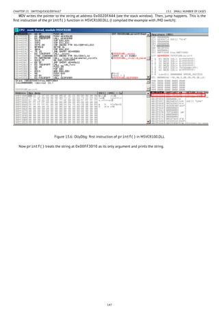 CHAPTER 13. SWITCH()/CASE/DEFAULT 13.1. SMALL NUMBER OF CASES
MOV writes the pointer to the string at address 0x0020FA44 (see the stack window). Then, jump happens. This is the
ﬁrst instruction of the printf() function in MSVCR100.DLL (I compiled the example with /MD switch):
Figure 13.6: OllyDbg: ﬁrst instruction of printf() in MSVCR100.DLL
Now printf() treats the string at 0x00FF3010 as its only argument and prints the string.
147
 