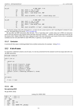 CHAPTER 13. SWITCH()/CASE/DEFAULT 13.2. A LOT OF CASES
# ---------------------------------------------------------------------------
loc_4C: # CODE XREF: f+14
lui $a0, ($LC2 >> 16) # "two"
lw $t9, (puts & 0xFFFF)($gp)
or $at, $zero ; load delay slot, NOP
jr $t9
la $a0, ($LC2 & 0xFFFF) # "two" ; branch delay slot
# ---------------------------------------------------------------------------
loc_60: # CODE XREF: f+8
lui $a0, ($LC1 >> 16) # "one"
lw $t9, (puts & 0xFFFF)($gp)
or $at, $zero ; load delay slot, NOP
jr $t9
la $a0, ($LC1 & 0xFFFF) # "one" ; branch delay slot
The function always ends with calling puts(), so here we see a jump to puts() (JR: “Jump Register”) instead of “jump
and link”. We talked about this earlier: 13.1.1 on page 140.
We also often see NOP instructions after LW ones. This is “load delay slot”: another delay slot in MIPS. An instruction
next to LW may execute at the moment while LW loads value from memory. However, the next instruction must not use
the result of LW. Modern MIPS CPUs have a feature to wait if the next instruction uses result of LW, so this is somewhat
outdated, but GCC still adds NOPs for older MIPS CPUs. In general, it can be ignored.
13.1.7 Conclusion
A switch() with few cases is indistinguishable from an if/else construction, for example: listing.13.1.1.
13.2 A lot of cases
If a switch() statement contains a lot of cases, it is not very convenient for the compiler to emit too large code with a lot
JE/JNE instructions.
#include <stdio.h>
void f (int a)
{
switch (a)
{
case 0: printf ("zeron"); break;
case 1: printf ("onen"); break;
case 2: printf ("twon"); break;
case 3: printf ("threen"); break;
case 4: printf ("fourn"); break;
default: printf ("something unknownn"); break;
};
};
int main()
{
f (2); // test
};
13.2.1 x86
Non-optimizing MSVC
We get (MSVC 2010):
Listing 13.4: MSVC 2010
tv64 = -4 ; size = 4
_a$ = 8 ; size = 4
_f PROC
push ebp
mov ebp, esp
push ecx
mov eax, DWORD PTR _a$[ebp]
152
 