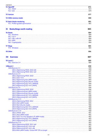 CONTENTS
92 OpenMP 871
92.1 MSVC . . . . . . . . . . . . . . . . . . . . . . . . . . . . . . . . . . . . . . . . . . . . . . . . . . . . . . . . . . . . . . . . . . . 872
92.2 GCC . . . . . . . . . . . . . . . . . . . . . . . . . . . . . . . . . . . . . . . . . . . . . . . . . . . . . . . . . . . . . . . . . . . . 874
93 Itanium 877
94 8086 memory model 880
95 Basic blocks reordering 881
95.1 Proﬁle-guided optimization . . . . . . . . . . . . . . . . . . . . . . . . . . . . . . . . . . . . . . . . . . . . . . . . . . . . . 881
XI Books/blogs worth reading 883
96 Books 884
96.1 Windows . . . . . . . . . . . . . . . . . . . . . . . . . . . . . . . . . . . . . . . . . . . . . . . . . . . . . . . . . . . . . . . . . 884
96.2 C/C++ . . . . . . . . . . . . . . . . . . . . . . . . . . . . . . . . . . . . . . . . . . . . . . . . . . . . . . . . . . . . . . . . . . . 884
96.3 x86 / x86-64 . . . . . . . . . . . . . . . . . . . . . . . . . . . . . . . . . . . . . . . . . . . . . . . . . . . . . . . . . . . . . . 884
96.4 ARM . . . . . . . . . . . . . . . . . . . . . . . . . . . . . . . . . . . . . . . . . . . . . . . . . . . . . . . . . . . . . . . . . . . . 884
96.5 Cryptography . . . . . . . . . . . . . . . . . . . . . . . . . . . . . . . . . . . . . . . . . . . . . . . . . . . . . . . . . . . . . . 884
97 Blogs 885
97.1 Windows . . . . . . . . . . . . . . . . . . . . . . . . . . . . . . . . . . . . . . . . . . . . . . . . . . . . . . . . . . . . . . . . . 885
98 Other 886
XII Exercises 887
99 Level 1 889
99.1 Exercise 1.4 . . . . . . . . . . . . . . . . . . . . . . . . . . . . . . . . . . . . . . . . . . . . . . . . . . . . . . . . . . . . . . . 889
100Level 2 890
100.1Exercise 2.1 . . . . . . . . . . . . . . . . . . . . . . . . . . . . . . . . . . . . . . . . . . . . . . . . . . . . . . . . . . . . . . . 890
100.1.1Optimizing MSVC 2010 x86 . . . . . . . . . . . . . . . . . . . . . . . . . . . . . . . . . . . . . . . . . . . . . . . . 890
100.1.2Optimizing MSVC 2012 x64 . . . . . . . . . . . . . . . . . . . . . . . . . . . . . . . . . . . . . . . . . . . . . . . . 891
100.2Exercise 2.4 . . . . . . . . . . . . . . . . . . . . . . . . . . . . . . . . . . . . . . . . . . . . . . . . . . . . . . . . . . . . . . . 891
100.2.1Optimizing MSVC 2010 . . . . . . . . . . . . . . . . . . . . . . . . . . . . . . . . . . . . . . . . . . . . . . . . . . . 891
100.2.2GCC 4.4.1 . . . . . . . . . . . . . . . . . . . . . . . . . . . . . . . . . . . . . . . . . . . . . . . . . . . . . . . . . . . . 892
100.2.3Optimizing Keil (ARM mode) . . . . . . . . . . . . . . . . . . . . . . . . . . . . . . . . . . . . . . . . . . . . . . . . 893
100.2.4Optimizing Keil (thumb mode) . . . . . . . . . . . . . . . . . . . . . . . . . . . . . . . . . . . . . . . . . . . . . . 894
100.2.5Optimizing GCC 4.9.1 (ARM64) . . . . . . . . . . . . . . . . . . . . . . . . . . . . . . . . . . . . . . . . . . . . . . 894
100.2.6Optimizing GCC 4.4.5 (MIPS) . . . . . . . . . . . . . . . . . . . . . . . . . . . . . . . . . . . . . . . . . . . . . . . . 895
100.3Exercise 2.6 . . . . . . . . . . . . . . . . . . . . . . . . . . . . . . . . . . . . . . . . . . . . . . . . . . . . . . . . . . . . . . . 896
100.3.1Optimizing MSVC 2010 . . . . . . . . . . . . . . . . . . . . . . . . . . . . . . . . . . . . . . . . . . . . . . . . . . . 896
100.3.2Optimizing Keil (ARM mode) . . . . . . . . . . . . . . . . . . . . . . . . . . . . . . . . . . . . . . . . . . . . . . . . 897
100.3.3Optimizing Keil (thumb mode) . . . . . . . . . . . . . . . . . . . . . . . . . . . . . . . . . . . . . . . . . . . . . . 897
100.3.4Optimizing GCC 4.9.1 (ARM64) . . . . . . . . . . . . . . . . . . . . . . . . . . . . . . . . . . . . . . . . . . . . . . 898
100.3.5Optimizing GCC 4.4.5 (MIPS) . . . . . . . . . . . . . . . . . . . . . . . . . . . . . . . . . . . . . . . . . . . . . . . . 899
100.4Exercise 2.13 . . . . . . . . . . . . . . . . . . . . . . . . . . . . . . . . . . . . . . . . . . . . . . . . . . . . . . . . . . . . . . 899
100.4.1Optimizing MSVC 2012 . . . . . . . . . . . . . . . . . . . . . . . . . . . . . . . . . . . . . . . . . . . . . . . . . . . 899
100.4.2Keil (ARM mode) . . . . . . . . . . . . . . . . . . . . . . . . . . . . . . . . . . . . . . . . . . . . . . . . . . . . . . . 899
100.4.3Keil (thumb mode) . . . . . . . . . . . . . . . . . . . . . . . . . . . . . . . . . . . . . . . . . . . . . . . . . . . . . . 900
100.4.4Optimizing GCC 4.9.1 (ARM64) . . . . . . . . . . . . . . . . . . . . . . . . . . . . . . . . . . . . . . . . . . . . . . 900
100.4.5Optimizing GCC 4.4.5 (MIPS) . . . . . . . . . . . . . . . . . . . . . . . . . . . . . . . . . . . . . . . . . . . . . . . . 900
100.5Exercise 2.14 . . . . . . . . . . . . . . . . . . . . . . . . . . . . . . . . . . . . . . . . . . . . . . . . . . . . . . . . . . . . . . 900
100.5.1MSVC 2012 . . . . . . . . . . . . . . . . . . . . . . . . . . . . . . . . . . . . . . . . . . . . . . . . . . . . . . . . . . 901
100.5.2Keil (ARM mode) . . . . . . . . . . . . . . . . . . . . . . . . . . . . . . . . . . . . . . . . . . . . . . . . . . . . . . . 901
100.5.3GCC 4.6.3 for Raspberry Pi (ARM mode) . . . . . . . . . . . . . . . . . . . . . . . . . . . . . . . . . . . . . . . . . 902
100.5.4Optimizing GCC 4.9.1 (ARM64) . . . . . . . . . . . . . . . . . . . . . . . . . . . . . . . . . . . . . . . . . . . . . . 903
100.5.5Optimizing GCC 4.4.5 (MIPS) . . . . . . . . . . . . . . . . . . . . . . . . . . . . . . . . . . . . . . . . . . . . . . . . 903
100.6Exercise 2.15 . . . . . . . . . . . . . . . . . . . . . . . . . . . . . . . . . . . . . . . . . . . . . . . . . . . . . . . . . . . . . . 905
100.6.1Optimizing MSVC 2012 x64 . . . . . . . . . . . . . . . . . . . . . . . . . . . . . . . . . . . . . . . . . . . . . . . . 905
100.6.2Optimizing GCC 4.4.6 x64 . . . . . . . . . . . . . . . . . . . . . . . . . . . . . . . . . . . . . . . . . . . . . . . . . 907
100.6.3Optimizing GCC 4.8.1 x86 . . . . . . . . . . . . . . . . . . . . . . . . . . . . . . . . . . . . . . . . . . . . . . . . . 908
100.6.4Keil (ARM mode): Cortex-R4F CPU as target . . . . . . . . . . . . . . . . . . . . . . . . . . . . . . . . . . . . . . 909
xvi
 