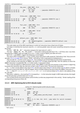 CHAPTER 13. SWITCH()/CASE/DEFAULT 13.2. A LOT OF CASES
000001A4
000001A4 two_case ; CODE XREF: f2+4
000001A4 ; f2:loc_188
000001A4 01 0C 8F E2 ADR R0, aTwo ; jumptable 00000178 case 2
000001A8 02 00 00 EA B loc_1B8
000001AC
000001AC three_case ; CODE XREF: f2+4
000001AC ; f2:loc_18C
000001AC 01 0C 8F E2 ADR R0, aThree ; jumptable 00000178 case 3
000001B0 00 00 00 EA B loc_1B8
000001B4
000001B4 four_case ; CODE XREF: f2+4
000001B4 ; f2:loc_190
000001B4 01 0C 8F E2 ADR R0, aFour ; jumptable 00000178 case 4
000001B8
000001B8 loc_1B8 ; CODE XREF: f2+24
000001B8 ; f2+2C
000001B8 66 18 00 EA B __2printf
000001BC
000001BC default_case ; CODE XREF: f2+4
000001BC ; f2+8
000001BC D4 00 8F E2 ADR R0, aSomethingUnkno ; jumptable 00000178 default case
000001C0 FC FF FF EA B loc_1B8
This code makes use of the ARM mode feature in which all instructions have a ﬁxed size of 4 bytes.
Let’s keep in mind that the maximum value for a is 4 and any greater value will cause «something unknownn» string to
be printed.
The ﬁrst ``CMP R0, #5'' instruction compares the input value of a with 5.
The next ``ADDCC PC, PC, R0,LSL#2'' 5
instruction is being executed only if R0 < 5 (CC=Carry clear / Less than).
Consequently, if ADDCC does not trigger (it is a R0 ≥ 5 case), a jump to default_case label will occur.
But if R0 < 5 and ADDCC triggers, the following is to be happen:
The value in R0 is multiplied by 4. In fact, LSL#2 at the instruction’s sufﬁx stands for “shift left by 2 bits”. But as we will
see later ( 16.2.1 on page 205) in section “Shifts”, shift left by 2 bits is equivalent to multiplying by 4.
Then we add R0 ∗ 4 to the current value in PC, thus jumping to one of the B (Branch) instructions located below.
At the moment of the execution of ADDCC, the value in PC is 8 bytes ahead (0x180) than the address at which the
ADDCC instruction is located (0x178), or, in other words, 2 instructions ahead.
This is how the pipeline in ARM processors works: when ADDCC is executed, the processor at the moment is beginning
to process the instruction after the next one, so that is why PC points there. This has to be memorized.
If a = 0, then is to be added to the value in PC, and the actual value of the PC will be written into PC (which is 8 bytes
ahead) and a jump to the label loc_180 will happen, which is 8 bytes ahead of the point where the ADDCC instruction is.
If a = 1, then PC + 8 + a ∗ 4 = PC + 8 + 1 ∗ 4 = PC + 12 = 0x184 will be written to PC, which is the address of the
loc_184 label.
With every 1 added to a, the resulting PC is increased by 4. 4 is the instruction length in ARM mode and also, the length
of each B instruction, of which there are 5 in row.
Each of these ﬁve B instructions passes control further, to what was programmed in the switch(). Pointer loading of the
corresponding string occurs there, etc.
13.2.3 ARM: Optimizing Keil 6/2013 (thumb mode)
Listing 13.7: Optimizing Keil 6/2013 (thumb mode)
000000F6 EXPORT f2
000000F6 f2
000000F6 10 B5 PUSH {R4,LR}
000000F8 03 00 MOVS R3, R0
000000FA 06 F0 69 F8 BL __ARM_common_switch8_thumb ; switch 6 cases
000000FE 05 DCB 5
000000FF 04 06 08 0A 0C 10 DCB 4, 6, 8, 0xA, 0xC, 0x10 ; jump table for switch statement
00000105 00 ALIGN 2
00000106
00000106 zero_case ; CODE XREF: f2+4
00000106 8D A0 ADR R0, aZero ; jumptable 000000FA case 0
5ADD—addition
159
 