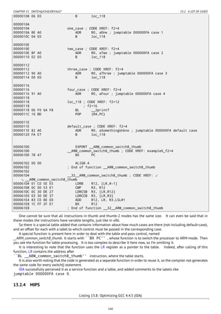 CHAPTER 13. SWITCH()/CASE/DEFAULT 13.2. A LOT OF CASES
00000108 06 E0 B loc_118
0000010A
0000010A one_case ; CODE XREF: f2+4
0000010A 8E A0 ADR R0, aOne ; jumptable 000000FA case 1
0000010C 04 E0 B loc_118
0000010E
0000010E two_case ; CODE XREF: f2+4
0000010E 8F A0 ADR R0, aTwo ; jumptable 000000FA case 2
00000110 02 E0 B loc_118
00000112
00000112 three_case ; CODE XREF: f2+4
00000112 90 A0 ADR R0, aThree ; jumptable 000000FA case 3
00000114 00 E0 B loc_118
00000116
00000116 four_case ; CODE XREF: f2+4
00000116 91 A0 ADR R0, aFour ; jumptable 000000FA case 4
00000118
00000118 loc_118 ; CODE XREF: f2+12
00000118 ; f2+16
00000118 06 F0 6A F8 BL __2printf
0000011C 10 BD POP {R4,PC}
0000011E
0000011E default_case ; CODE XREF: f2+4
0000011E 82 A0 ADR R0, aSomethingUnkno ; jumptable 000000FA default case
00000120 FA E7 B loc_118
000061D0 EXPORT __ARM_common_switch8_thumb
000061D0 __ARM_common_switch8_thumb ; CODE XREF: example6_f2+4
000061D0 78 47 BX PC
000061D2 00 00 ALIGN 4
000061D2 ; End of function __ARM_common_switch8_thumb
000061D2
000061D4 __32__ARM_common_switch8_thumb ; CODE XREF: ⤦
__ARM_common_switch8_thumb
000061D4 01 C0 5E E5 LDRB R12, [LR,#-1]
000061D8 0C 00 53 E1 CMP R3, R12
000061DC 0C 30 DE 27 LDRCSB R3, [LR,R12]
000061E0 03 30 DE 37 LDRCCB R3, [LR,R3]
000061E4 83 C0 8E E0 ADD R12, LR, R3,LSL#1
000061E8 1C FF 2F E1 BX R12
000061E8 ; End of function __32__ARM_common_switch8_thumb
One cannot be sure that all instructions in thumb and thumb-2 modes has the same size. It can even be said that in
these modes the instructions have variable lengths, just like in x86.
So there is a special table added that contains information about how much cases are there (not including default-case),
and an offset for each with a label to which control must be passed in the corresponding case.
A special function is present here in order to deal with the table and pass control, named
__ARM_common_switch8_thumb. It starts with ``BX PC'' , whose function is to switch the processor to ARM-mode. Then
you see the function for table processing. It is too complex to describe it here now, so I’m omitting it.
It is interesting to note that the function uses the LR register as a pointer to the table. Indeed, after calling of this
function, LR contains the address after
``BL __ARM_common_switch8_thumb'' instruction, where the table starts.
It is also worth noting that the code is generated as a separate function in order to reuse it, so the compiler not generates
the same code for every switch() statement.
IDA successfully perceived it as a service function and a table, and added comments to the labels like
jumptable 000000FA case 0.
13.2.4 MIPS
Listing 13.8: Optimizing GCC 4.4.5 (IDA)
160
 
