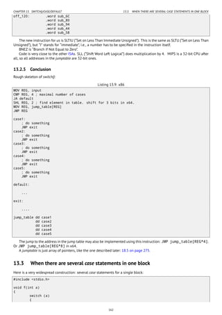CHAPTER 13. SWITCH()/CASE/DEFAULT 13.3. WHEN THERE ARE SEVERAL CASE STATEMENTS IN ONE BLOCK
off_120: .word sub_6C
.word sub_80
.word sub_94
.word sub_44
.word sub_58
The new instruction for us is SLTIU (“Set on Less Than Immediate Unsigned”). This is the same as SLTU (“Set on Less Than
Unsigned”), but “I” stands for “immediate”, i.e., a number has to be speciﬁed in the instruction itself.
BNEZ is “Branch if Not Equal to Zero”.
Code is very close to the other ISAs. SLL (“Shift Word Left Logical”) does multiplication by 4. MIPS is a 32-bit CPU after
all, so all addresses in the jumptable are 32-bit ones.
13.2.5 Conclusion
Rough skeleton of switch():
Listing 13.9: x86
MOV REG, input
CMP REG, 4 ; maximal number of cases
JA default
SHL REG, 2 ; find element in table. shift for 3 bits in x64.
MOV REG, jump_table[REG]
JMP REG
case1:
; do something
JMP exit
case2:
; do something
JMP exit
case3:
; do something
JMP exit
case4:
; do something
JMP exit
case5:
; do something
JMP exit
default:
...
exit:
....
jump_table dd case1
dd case2
dd case3
dd case4
dd case5
The jump to the address in the jump table may also be implemented using this instruction: JMP jump_table[REG*4].
Or JMP jump_table[REG*8] in x64.
A jumptable is just array of pointers, like the one described later: 18.5 on page 275.
13.3 When there are several case statements in one block
Here is a very widespread construction: several case statements for a single block:
#include <stdio.h>
void f(int a)
{
switch (a)
{
162
 