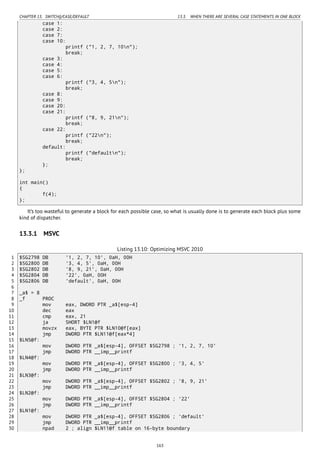 CHAPTER 13. SWITCH()/CASE/DEFAULT 13.3. WHEN THERE ARE SEVERAL CASE STATEMENTS IN ONE BLOCK
case 1:
case 2:
case 7:
case 10:
printf ("1, 2, 7, 10n");
break;
case 3:
case 4:
case 5:
case 6:
printf ("3, 4, 5n");
break;
case 8:
case 9:
case 20:
case 21:
printf ("8, 9, 21n");
break;
case 22:
printf ("22n");
break;
default:
printf ("defaultn");
break;
};
};
int main()
{
f(4);
};
It’s too wasteful to generate a block for each possible case, so what is usually done is to generate each block plus some
kind of dispatcher.
13.3.1 MSVC
Listing 13.10: Optimizing MSVC 2010
1 $SG2798 DB '1, 2, 7, 10', 0aH, 00H
2 $SG2800 DB '3, 4, 5', 0aH, 00H
3 $SG2802 DB '8, 9, 21', 0aH, 00H
4 $SG2804 DB '22', 0aH, 00H
5 $SG2806 DB 'default', 0aH, 00H
6
7 _a$ = 8
8 _f PROC
9 mov eax, DWORD PTR _a$[esp-4]
10 dec eax
11 cmp eax, 21
12 ja SHORT $LN1@f
13 movzx eax, BYTE PTR $LN10@f[eax]
14 jmp DWORD PTR $LN11@f[eax*4]
15 $LN5@f:
16 mov DWORD PTR _a$[esp-4], OFFSET $SG2798 ; '1, 2, 7, 10'
17 jmp DWORD PTR __imp__printf
18 $LN4@f:
19 mov DWORD PTR _a$[esp-4], OFFSET $SG2800 ; '3, 4, 5'
20 jmp DWORD PTR __imp__printf
21 $LN3@f:
22 mov DWORD PTR _a$[esp-4], OFFSET $SG2802 ; '8, 9, 21'
23 jmp DWORD PTR __imp__printf
24 $LN2@f:
25 mov DWORD PTR _a$[esp-4], OFFSET $SG2804 ; '22'
26 jmp DWORD PTR __imp__printf
27 $LN1@f:
28 mov DWORD PTR _a$[esp-4], OFFSET $SG2806 ; 'default'
29 jmp DWORD PTR __imp__printf
30 npad 2 ; align $LN11@f table on 16-byte boundary
163
 