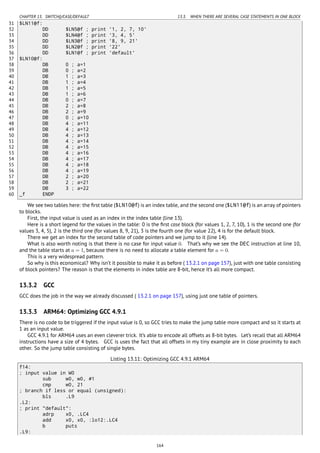 CHAPTER 13. SWITCH()/CASE/DEFAULT 13.3. WHEN THERE ARE SEVERAL CASE STATEMENTS IN ONE BLOCK
31 $LN11@f:
32 DD $LN5@f ; print '1, 2, 7, 10'
33 DD $LN4@f ; print '3, 4, 5'
34 DD $LN3@f ; print '8, 9, 21'
35 DD $LN2@f ; print '22'
36 DD $LN1@f ; print 'default'
37 $LN10@f:
38 DB 0 ; a=1
39 DB 0 ; a=2
40 DB 1 ; a=3
41 DB 1 ; a=4
42 DB 1 ; a=5
43 DB 1 ; a=6
44 DB 0 ; a=7
45 DB 2 ; a=8
46 DB 2 ; a=9
47 DB 0 ; a=10
48 DB 4 ; a=11
49 DB 4 ; a=12
50 DB 4 ; a=13
51 DB 4 ; a=14
52 DB 4 ; a=15
53 DB 4 ; a=16
54 DB 4 ; a=17
55 DB 4 ; a=18
56 DB 4 ; a=19
57 DB 2 ; a=20
58 DB 2 ; a=21
59 DB 3 ; a=22
60 _f ENDP
We see two tables here: the ﬁrst table ($LN10@f) is an index table, and the second one ($LN11@f) is an array of pointers
to blocks.
First, the input value is used as an index in the index table (line 13).
Here is a short legend for the values in the table: 0 is the ﬁrst case block (for values 1, 2, 7, 10), 1 is the second one (for
values 3, 4, 5), 2 is the third one (for values 8, 9, 21), 3 is the fourth one (for value 22), 4 is for the default block.
There we get an index for the second table of code pointers and we jump to it (line 14).
What is also worth noting is that there is no case for input value 0. That’s why we see the DEC instruction at line 10,
and the table starts at a = 1, because there is no need to allocate a table element for a = 0.
This is a very widespread pattern.
So why is this economical? Why isn’t it possible to make it as before ( 13.2.1 on page 157), just with one table consisting
of block pointers? The reason is that the elements in index table are 8-bit, hence it’s all more compact.
13.3.2 GCC
GCC does the job in the way we already discussed ( 13.2.1 on page 157), using just one table of pointers.
13.3.3 ARM64: Optimizing GCC 4.9.1
There is no code to be triggered if the input value is 0, so GCC tries to make the jump table more compact and so it starts at
1 as an input value.
GCC 4.9.1 for ARM64 uses an even cleverer trick. It’s able to encode all offsets as 8-bit bytes. Let’s recall that all ARM64
instructions have a size of 4 bytes. GCC is uses the fact that all offsets in my tiny example are in close proximity to each
other. So the jump table consisting of single bytes.
Listing 13.11: Optimizing GCC 4.9.1 ARM64
f14:
; input value in W0
sub w0, w0, #1
cmp w0, 21
; branch if less or equal (unsigned):
bls .L9
.L2:
; print "default":
adrp x0, .LC4
add x0, x0, :lo12:.LC4
b puts
.L9:
164
 