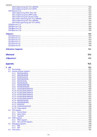 CONTENTS
100.6.5Optimizing GCC 4.9.1 (ARM64) . . . . . . . . . . . . . . . . . . . . . . . . . . . . . . . . . . . . . . . . . . . . . . 910
100.6.6Optimizing GCC 4.4.5 (MIPS) . . . . . . . . . . . . . . . . . . . . . . . . . . . . . . . . . . . . . . . . . . . . . . . . 911
100.7Exercise 2.16 . . . . . . . . . . . . . . . . . . . . . . . . . . . . . . . . . . . . . . . . . . . . . . . . . . . . . . . . . . . . . . 912
100.7.1 Optimizing MSVC 2012 x64 . . . . . . . . . . . . . . . . . . . . . . . . . . . . . . . . . . . . . . . . . . . . . . . . 912
100.7.2 Optimizing Keil (ARM mode) . . . . . . . . . . . . . . . . . . . . . . . . . . . . . . . . . . . . . . . . . . . . . . . . 913
100.7.3 Optimizing Keil (thumb mode) . . . . . . . . . . . . . . . . . . . . . . . . . . . . . . . . . . . . . . . . . . . . . . 913
100.7.4 Non-optimizing GCC 4.9.1 (ARM64) . . . . . . . . . . . . . . . . . . . . . . . . . . . . . . . . . . . . . . . . . . . 913
100.7.5 Optimizing GCC 4.9.1 (ARM64) . . . . . . . . . . . . . . . . . . . . . . . . . . . . . . . . . . . . . . . . . . . . . . 914
100.7.6 Non-optimizing GCC 4.4.5 (MIPS) . . . . . . . . . . . . . . . . . . . . . . . . . . . . . . . . . . . . . . . . . . . . . 916
100.8Exercise 2.17 . . . . . . . . . . . . . . . . . . . . . . . . . . . . . . . . . . . . . . . . . . . . . . . . . . . . . . . . . . . . . . 917
100.9Exercise 2.18 . . . . . . . . . . . . . . . . . . . . . . . . . . . . . . . . . . . . . . . . . . . . . . . . . . . . . . . . . . . . . . 918
100.10Exercise 2.19 . . . . . . . . . . . . . . . . . . . . . . . . . . . . . . . . . . . . . . . . . . . . . . . . . . . . . . . . . . . . . . 918
100.11Exercise 2.20 . . . . . . . . . . . . . . . . . . . . . . . . . . . . . . . . . . . . . . . . . . . . . . . . . . . . . . . . . . . . . . 918
101Level 3 919
101.1Exercise 3.2 . . . . . . . . . . . . . . . . . . . . . . . . . . . . . . . . . . . . . . . . . . . . . . . . . . . . . . . . . . . . . . . 919
101.2Exercise 3.3 . . . . . . . . . . . . . . . . . . . . . . . . . . . . . . . . . . . . . . . . . . . . . . . . . . . . . . . . . . . . . . . 919
101.3Exercise 3.4 . . . . . . . . . . . . . . . . . . . . . . . . . . . . . . . . . . . . . . . . . . . . . . . . . . . . . . . . . . . . . . . 919
101.4Exercise 3.5 . . . . . . . . . . . . . . . . . . . . . . . . . . . . . . . . . . . . . . . . . . . . . . . . . . . . . . . . . . . . . . . 919
101.5Exercise 3.6 . . . . . . . . . . . . . . . . . . . . . . . . . . . . . . . . . . . . . . . . . . . . . . . . . . . . . . . . . . . . . . . 920
101.6Exercise 3.8 . . . . . . . . . . . . . . . . . . . . . . . . . . . . . . . . . . . . . . . . . . . . . . . . . . . . . . . . . . . . . . . 920
102crackme / keygenme 921
Afterword 923
103Questions? 923
Appendix 925
A x86 925
A.1 Terminology . . . . . . . . . . . . . . . . . . . . . . . . . . . . . . . . . . . . . . . . . . . . . . . . . . . . . . . . . . . . . . . 925
A.2 General purpose registers . . . . . . . . . . . . . . . . . . . . . . . . . . . . . . . . . . . . . . . . . . . . . . . . . . . . . . 925
A.2.1 RAX/EAX/AX/AL . . . . . . . . . . . . . . . . . . . . . . . . . . . . . . . . . . . . . . . . . . . . . . . . . . . . . . . . 925
A.2.2 RBX/EBX/BX/BL . . . . . . . . . . . . . . . . . . . . . . . . . . . . . . . . . . . . . . . . . . . . . . . . . . . . . . . 925
A.2.3 RCX/ECX/CX/CL . . . . . . . . . . . . . . . . . . . . . . . . . . . . . . . . . . . . . . . . . . . . . . . . . . . . . . . . 926
A.2.4 RDX/EDX/DX/DL . . . . . . . . . . . . . . . . . . . . . . . . . . . . . . . . . . . . . . . . . . . . . . . . . . . . . . . 926
A.2.5 RSI/ESI/SI/SIL . . . . . . . . . . . . . . . . . . . . . . . . . . . . . . . . . . . . . . . . . . . . . . . . . . . . . . . . . 926
A.2.6 RDI/EDI/DI/DIL . . . . . . . . . . . . . . . . . . . . . . . . . . . . . . . . . . . . . . . . . . . . . . . . . . . . . . . . 926
A.2.7 R8/R8D/R8W/R8L . . . . . . . . . . . . . . . . . . . . . . . . . . . . . . . . . . . . . . . . . . . . . . . . . . . . . . 926
A.2.8 R9/R9D/R9W/R9L . . . . . . . . . . . . . . . . . . . . . . . . . . . . . . . . . . . . . . . . . . . . . . . . . . . . . . 926
A.2.9 R10/R10D/R10W/R10L . . . . . . . . . . . . . . . . . . . . . . . . . . . . . . . . . . . . . . . . . . . . . . . . . . . 926
A.2.10 R11/R11D/R11W/R11L . . . . . . . . . . . . . . . . . . . . . . . . . . . . . . . . . . . . . . . . . . . . . . . . . . . 927
A.2.11 R12/R12D/R12W/R12L . . . . . . . . . . . . . . . . . . . . . . . . . . . . . . . . . . . . . . . . . . . . . . . . . . . 927
A.2.12 R13/R13D/R13W/R13L . . . . . . . . . . . . . . . . . . . . . . . . . . . . . . . . . . . . . . . . . . . . . . . . . . . 927
A.2.13 R14/R14D/R14W/R14L . . . . . . . . . . . . . . . . . . . . . . . . . . . . . . . . . . . . . . . . . . . . . . . . . . . 927
A.2.14 R15/R15D/R15W/R15L . . . . . . . . . . . . . . . . . . . . . . . . . . . . . . . . . . . . . . . . . . . . . . . . . . . 927
A.2.15 RSP/ESP/SP/SPL . . . . . . . . . . . . . . . . . . . . . . . . . . . . . . . . . . . . . . . . . . . . . . . . . . . . . . . 927
A.2.16 RBP/EBP/BP/BPL . . . . . . . . . . . . . . . . . . . . . . . . . . . . . . . . . . . . . . . . . . . . . . . . . . . . . . . 927
A.2.17 RIP/EIP/IP . . . . . . . . . . . . . . . . . . . . . . . . . . . . . . . . . . . . . . . . . . . . . . . . . . . . . . . . . . . 928
A.2.18 CS/DS/ES/SS/FS/GS . . . . . . . . . . . . . . . . . . . . . . . . . . . . . . . . . . . . . . . . . . . . . . . . . . . . . 928
A.2.19 Flags register . . . . . . . . . . . . . . . . . . . . . . . . . . . . . . . . . . . . . . . . . . . . . . . . . . . . . . . . . 928
A.3 FPU registers . . . . . . . . . . . . . . . . . . . . . . . . . . . . . . . . . . . . . . . . . . . . . . . . . . . . . . . . . . . . . . 929
A.3.1 Control Word . . . . . . . . . . . . . . . . . . . . . . . . . . . . . . . . . . . . . . . . . . . . . . . . . . . . . . . . . 929
A.3.2 Status Word . . . . . . . . . . . . . . . . . . . . . . . . . . . . . . . . . . . . . . . . . . . . . . . . . . . . . . . . . . 929
A.3.3 Tag Word . . . . . . . . . . . . . . . . . . . . . . . . . . . . . . . . . . . . . . . . . . . . . . . . . . . . . . . . . . . . 930
A.4 SIMD registers . . . . . . . . . . . . . . . . . . . . . . . . . . . . . . . . . . . . . . . . . . . . . . . . . . . . . . . . . . . . . 930
A.4.1 MMX registers . . . . . . . . . . . . . . . . . . . . . . . . . . . . . . . . . . . . . . . . . . . . . . . . . . . . . . . . . 930
A.4.2 SSE and AVX registers . . . . . . . . . . . . . . . . . . . . . . . . . . . . . . . . . . . . . . . . . . . . . . . . . . . . 930
A.5 Debugging registers . . . . . . . . . . . . . . . . . . . . . . . . . . . . . . . . . . . . . . . . . . . . . . . . . . . . . . . . . . 930
A.5.1 DR6 . . . . . . . . . . . . . . . . . . . . . . . . . . . . . . . . . . . . . . . . . . . . . . . . . . . . . . . . . . . . . . . 930
A.5.2 DR7 . . . . . . . . . . . . . . . . . . . . . . . . . . . . . . . . . . . . . . . . . . . . . . . . . . . . . . . . . . . . . . . 931
A.6 Instructions . . . . . . . . . . . . . . . . . . . . . . . . . . . . . . . . . . . . . . . . . . . . . . . . . . . . . . . . . . . . . . . 931
xvii
 
